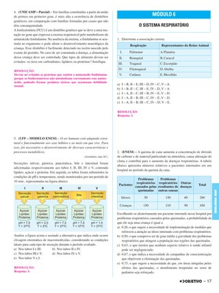 4. (UNICAMP – Parcial) – Em famílias constituídas a partir da união
de primos em primeiro grau, é mais alta a ocorrência de distúrbios
genéticos, em comparação com famílias formadas por casais que não
têm consanguinidade.
A fenilcetonúria (FCU) é um distúrbio genético que se deve a uma mu-
tação no gene que expressa a enzima responsável pelo metabolismo do
aminoácido fenilalanina. Na ausência da enzima, a fenilalanina se acu-
mula no organismo e pode afetar o desenvolvimento neurológico da
criança. Esse distúrbio é facilmente detectado no recém-nascido pelo
exame do pezinho. No caso de ser constatada a doença, a alimentação
dessa criança deve ser controlada. Que tipos de alimento devem ser
evitados: os ricos em carboidratos, lipídeos ou proteínas? Justifique.
5. (UFF – MODELO ENEM) – O ser humano está adaptado estru-
tural e funcionalmente aos seus hábitos e ao meio em que vive. Para
isso, foi necessário o desenvolvimento de diversas características e
processos metabólicos.
(Aristóteles, data AC).
Secreções salivar, gástrica, pancreática, bile e intestinal foram
adicionadas respectivamente aos tubos I, II, III, IV e V, contendo
lipídeo, açúcar e proteína. Em seguida, os tubos foram submetidos às
condições de pH e temperatura, sendo monitorados por um período de
10 min., representadas na figura abaixo:
Analise a figura acima e assinale a alternativa que indica onde ocorre
clivagem enzimática de macromoléculas, considerando as condições
ideais para cada tipo de secreção durante o período avaliado.
a) Nos tubos I e III. b) Nos tubos II e IV.
c) Nos tubos III e V. d) Nos tubos IV e V.
e) Nos tubos V e I.
1. Determine a associação correta:
a) I – B, II – E, III – D, IV – C, V – A.
b) I – B, II – C, III – E, IV – D, V – A.
c) I – A, II – C, III – B, IV – E, V – D.
d) I – A, II – B, III – C, IV – E, V – D.
e) I – A, II – B, III – C, IV – D, V – E.
2. (ENEM) – A queima de cana aumenta a concentração de dióxido
de carbono e de material particulado na atmosfera, causa alteração do
clima e contribui para o aumento de doenças respiratórias. A tabela
abaixo apresenta números relativos a pacientes internados em um
hospital no período da queima da cana.
Escolhendo-se aleatoriamente um paciente internado nesse hospital por
problemas respiratórios causados pelas queimadas, a probabilidade de
que ele seja uma criança é igual a
a) 0,26, o que sugere a necessidade de implementação de medidas que
reforcem a atenção ao idoso internado com problemas respiratórios.
b) 0,50, o que comprova ser de grau médio a gravidade dos problemas
respiratórios que atingem a população nas regiões das queimadas.
c) 0,63, o que mostra que nenhum aspecto relativo à saúde infantil
pode ser negligenciado.
d) 0,67, o que indica a necessidade de campanhas de conscientização
que objetivem a eliminação das queimadas.
e) 0,75, o que sugere a necessidade de que, em áreas atingidas pelos
efeitos das queimadas, o atendimento hospitalar no setor de
pediatria seja reforçado.
RESOLUÇÃO:
Resposta: A
RESOLUÇÃO:
Devem ser evitadas as proteínas que contêm o aminoácido fenilalanina
porque os fenilcetonúricos não metabolizam corretamente esse amino-
ácido, podendo formar produtos tóxicos que ocasionam debilidade
mental.
MÓDULO 6
O SISTEMA RESPIRATÓRIO
Respiração Representantes do Reino Animal
I. Pulmonar A.Planária
II. Branquial B.Caracol
III. Traqueal C.Escorpião
IV. Filotraqueal D.Abelha
V. Cutânea E. Mexilhão
RESOLUÇÃO:
Resposta: A
Pacientes
Problemas
respiratórios
causados pelas
queimadas
Problemas
respiratórios
resultantes de
outras causas
Outras
doenças
Total
Idosos 50 150 60 260
Crianças 150 210 90 450
– 17
BIOLOGIABDE
C1_BDE_Exerc_Biolog_Prof_2012_Tony 31/10/11 14:09 Page 17
 