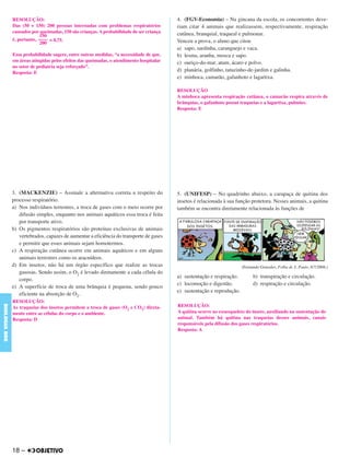 3. (MACKENZIE) – Assinale a alternativa correta a respeito do
processo respiratório.
a) Nos indivíduos terrestres, a troca de gases com o meio ocorre por
difusão simples, enquanto nos animais aquáticos essa troca é feita
por transporte ativo.
b) Os pigmentos respiratórios são proteínas exclusivas de animais
vertebrados, capazes de aumentar a eficiência do transporte de gases
e permitir que esses animais sejam homotermos.
c) A respiração cutânea ocorre em animais aquáticos e em alguns
animais terrestres como os aracnídeos.
d) Em insetos, não há um órgão específico que realize as trocas
gasosas. Sendo assim, o O2 é levado diretamente a cada célula do
corpo.
e) A superfície de troca de uma brânquia é pequena, sendo pouco
eficiente na absorção de O2.
4. (FGV-Economia) – Na gincana da escola, os concorrentes deve-
riam citar 4 animais que realizassem, respectivamente, respiração
cutânea, branquial, traqueal e pulmonar.
Venceu a prova, o aluno que citou
a) sapo, sardinha, caranguejo e vaca.
b) lesma, aranha, mosca e sapo.
c) ouriço-do-mar, atum, ácaro e polvo.
d) planária, golfinho, tatuzinho-de-jardim e galinha.
e) minhoca, camarão, gafanhoto e lagartixa.
RESOLUÇÃO
A minhoca apresenta respiração cutânea, o camarão respira através de
brânquias, o gafanhoto possui traqueias e a lagartixa, pulmões.
Resposta: E
5. (UNIFESP) – No quadrinho abaixo, a carapaça de quitina dos
insetos é relacionada à sua função protetora. Nesses animais, a quitina
também se encontra diretamente relacionada às funções de
(Fernando Gonsales, Folha de S. Paulo, 8/7/2008.)
a) sustentação e respiração. b) transpiração e circulação.
c) locomoção e digestão. d) respiração e circulação.
e) sustentação e reprodução.
RESOLUÇÃO:
Das (50 + 150) 200 pessoas internadas com problemas respiratórios
causados por queimadas, 150 são crianças. A probabilidade de ser criança
é, portanto, = 0,75.
Essa probabilidade sugere, entre outras medidas, “a necessidade de que,
em áreas atingidas pelos efeitos das queimadas, o atendimento hospitalar
no setor de pediatria seja reforçado”.
Resposta: E
150
––––
200
RESOLUÇÃO:
As traqueias dos insetos permitem a troca de gases (O2 e CO2) direta-
mente entre as células do corpo e o ambiente.
Resposta: D
RESOLUÇÃO:
A quitina ocorre no exoesqueleto do inseto, auxiliando na sustentação do
animal. Também há quitina nas traqueias desses animais, canais
responsáveis pela difusão dos gases respiratórios.
Resposta: A
18 –
BIOLOGIABDE
C1_BDE_Exerc_Biolog_Prof_2012_Tony 31/10/11 14:09 Page 18
 