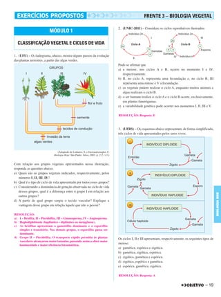 – 19
BIOLOGIABDE
1. (UFU) – O cladograma, abaixo, mostra alguns passos da evolução
das plantas terrestres, a partir das algas verdes.
(Adaptado de Linhares, S. e Gewandsznajder, F.
Biologia Hoje. São Paulo: Ática, 2003. p. 217, v.3.)
Com relação aos grupos vegetais apresentados nessa ilustração,
responda as questões abaixo.
a) Quais são os grupos vegetais indicados, respectivamente, pelos
números I, II, III, IV?
b) Qual é o tipo de ciclo de vida apresentado por todos esses grupos?
c) Considerando a dominância de geração observada no ciclo de vida
desses grupos, qual é a diferença entre o grupo I em relação aos
outros grupos?
d) A partir de qual grupo surgiu o tecido vascular? Explique a
vantagem desse grupo em relação àquele que não o possui?
2. (UNIC-2011) – Considere os ciclos reprodutivos ilustrados:
Pode-se afirmar que
a) a meiose, nos ciclos A e B, ocorre no momento I e IV,
respectivamente.
b) II, no ciclo A, representa uma fecundação e, no ciclo B, III
representa uma mitose e V a fecundação.
c) os vegetais podem realizar o ciclo A, enquanto muitos animais e
algas realizam o ciclo B.
d) o ser humano realiza o ciclo A e o ciclo B ocorre, exclusivamente,
em plantas fanerógamas.
e) a variabilidade genética pode ocorrer nos momentos I, II, III e V.
3. (UFRS) – Os esquemas abaixo representam, de forma simplificada,
três ciclos de vida apresentados pelos seres vivos.
Os ciclos I, II e III apresentam, respectivamente, os seguintes tipos de
meiose:
a) gamética, espórica e zigótica.
b) gamética, zigótica, espórica.
c) zigótica, gamética e espórica.
d) zigótica, espórica e gamética.
e) espórica, gamética, zigótica.
MÓDULO 1
CLASSIFICAÇÃO VEGETAL E CICLOS DE VIDA
RESOLUÇÃO:
a) I – Briófita, II – Pteridófita, III – Gimnosperma, IV – Angiosperma.
b) Haplodiplobionte (haplôntico – diplôntico ou metagênese).
c) As briófitas apresentam o gametófito dominante e o esporófito
simples e transitório. Nos demais grupos, o esporófito passa ser
dominante.
d) Grupo II – Pteridófita. O transporte rápido permitiu às plantas
vasculares alcançarem maior tamanho, passando assim a obter maior
luminosidade e maior eficiência fotossintética.
RESOLUÇÃO: Resposta: E
RESOLUÇÃO: Resposta: A
FRENTE 3 – BIOLOGIA VEGETAL
C1_BDE_Exerc_Biolog_Prof_2012_Tony 31/10/11 14:09 Page 19
 