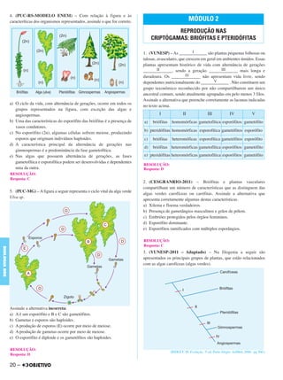 4. (PUC-RS-MODELO ENEM) – Com relação à figura e às
caracteríticas dos organismos representados, assinale o que for correto.
a) O ciclo da vida, com alternância de gerações, ocorre em todos os
grupos representados na figura, com exceção das algas e
angiospermas.
b) Uma das características do esporófito das briófitas é a presença de
vasos condutores.
c) No esporófito (2n), algumas células sofrem meiose, produzindo
esporos que originam indivíduos haploides.
d) A característica principal da alternância de gerações nas
gimnospermas é a predominância da fase gametofítica.
e) Nas algas que possuem alternância de gerações, as fases
gametofítica e esporofítica podem ser desenvolvidas e dependentes
uma da outra.
5. (PUC-MG) – A figura a seguir representa o ciclo vital da alga verde
Ulva sp.
Assinale a alternativa incorreta:
a) A é um esporófito e B e C são gametófitos.
b) Gametas e esporos são haploides.
c) A produção de esporos (E) ocorre por meio de meiose.
d) A produção de gametas ocorre por meio de meiose.
e) O esporófito é diploide e os gametófitos são haploides.
1. (VUNESP) – As _______I______ são plantas pequenas folhosas ou
talosas, avasculares, que crescem em geral em ambientes úmidos. Essas
plantas apresentam histórico de vida com alternância de gerações
_______II______, sendo a geração _______III______ mais longa e
duradoura. Os _______IV______ não apresentam vida livre, sendo
dependentes nutricionalmente do _______V______ . Não constituem um
grupo taxonômico reconhecido por não compartilharem um único
ancestral comum, sendo atualmente agrupadas em pelo menos 3 filos.
Assinale a alternativa que preenche corretamente as lacunas indicadas
no texto acima.
2. (CESGRANRIO-2011) – Briófitas e plantas vasculares
compartilham um número de características que as distinguem das
algas verdes carofíceas ou carófitas. Assinale a alternativa que
apresenta corretamente algumas destas características.
a) Xilema e floema verdadeiros.
b) Presença de gametângios masculinos e grãos de pólem.
c) Embriões protegidos pelos órgãos femininos.
d) Esporófito dominante.
e) Esporófitos ramificados com múltiplos esporângios.
3. (VUNESP-2011 – Adaptado) – Na filogenia a seguir são
apresentados os principais grupos de plantas, que estão relacionados
com as algas carofíceas (algas verdes).
(RIDLEY, M. Evolução. 3ª. ed. Porto Alegre: ArtMed, 2006, pg 560.)
RESOLUÇÃO:
Resposta: C
RESOLUÇÃO:
Resposta: D
MÓDULO 2
REPRODUÇÃO NAS
CRIPTÓGAMAS: BRIÓFITAS E PTERIDÓFITAS
I II III IV V
a) briófitas homomórficas gametofítica esporófitos gametófito
b) pteridófitas homomórficas esporofítica gametófitos esporófito
c) briófitas heteromóficas esporofítica gametófitos esporófito
d) briófitas heteromórficas gametofítica esporófitos gametófito
e) pteridófitas heteromórficas gametofítica esporófitos gametófito
RESOLUÇÃO:
Resposta: D
RESOLUÇÃO:
Resposta: C
20 –
BIOLOGIABDE
C1_BDE_Exerc_Biolog_Prof_2012_Tony 31/10/11 14:09 Page 20
 