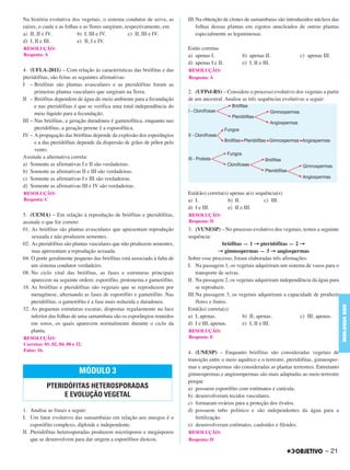 Na história evotutiva dos vegetais, o sistema condutor de seiva, as
raízes, o caule e as folhas e as flores surgiram, respectivamente, em
a) II, II e IV. b) I, III e IV. c) II, III e IV.
d) I, II e III. e) II, I e IV.
4. (UFLA-2011) – Com relação às características das briófitas e das
pteridófitas, são feitas as seguintes afirmativas:
I – Briófitas são plantas avasculares e as pteridófitas foram as
primeiras plantas vasculares que surgiram na Terra.
II – Briófitas dependem de água do meio ambiente para a fecundação
e nas pteridófitas é que se verifica uma total independência do
meio líquido para a fecundação.
III – Nas briófitas, a geração duradoura é gametofítica, enquanto nas
pteridófitas, a geração perene é a esporofítica.
IV – A propagação das briófitas depende da explosão dos esporângios
e a das pteridófitas depende da dispersão de grãos de pólen pelo
vento.
Assinale a alternativa correta:
a) Somente as afirmativas I e II são verdadeiras.
b) Somente as afirmativas II e III são verdadeiras.
c) Somente as afirmativas I e III são verdadeiras.
d) Somente as afirmativas III e IV são verdadeiras.
5. (UEMA) – Em relação à reprodução de briófitas e pteridófitas,
assinale o que for correto:
01. As briófitas são plantas avasculares que apresentam reprodução
sexuada e não produzem sementes.
02. As pteridófitas são plantas vasculares que não produzem sementes,
mas apresentam a reprodução sexuada.
04. O porte geralmente pequeno das briófitas está associado à falta de
um sistema condutor verdadeiro.
08. No ciclo vital das briófitas, as fases e estruturas principais
aparecem na seguinte ordem: esporófito, protonema e gametófito.
16. As briófitas e pteridófitas são vegetais que se reproduzem por
metagênese, alternando as fases de esporófito e gametófito. Nas
pteridófitas, o gametófito é a fase mais reduzida e duradoura.
32. As pequenas estruturas escuras, dispostas regularmente na face
inferior das folhas de uma samambaia são os esporângios reunidos
em soros, os quais aparecem normalmente durante o ciclo da
planta.
1. Analise as frases a seguir:
I. Um fator evolutivo das samambaias em relação aos musgos é o
esporófito complexo, diploide e independente.
II. Pteridófitas heterosporadas produzem micrósporos e megásporos
que se desenvolvem para dar origem a esporófitos dioicos.
III.Na obtenção de clones de samambaias são introduzidos núcleos das
folhas dessas plantas em zigotos anucleados de outras plantas
especialmente as leguminosas.
Estão corretas
a) apenas I. b) apenas II. c) apenas III.
d) apenas I e II. e) I, II e III.
2. (UFPel-RS) – Considere o processo evolutivo dos vegetais a partir
de um ancestral. Analise as três sequências evolutivas a seguir:
Está(ão) correta(s) apenas a(s) sequência(s)
a) I. b) II. c) III.
d) I e III. e) II e III.
3. (VUNESP) – No processo evolutivo dos vegetais, temos a seguinte
sequência:
briófitas — 1 → pteridófitas — 2 →
→ gimnospermas — 3 → angiospermas
Sobre esse processo, foram elaboradas três afirmações:
I. Na passagem 1, os vegetais adquiriram um sistema de vasos para o
transporte de seivas.
II. Na passagem 2, os vegetais adquiriram independência da água para
se reproduzir.
III.Na passagem 3, os vegetais adquiriram a capacidade de produzir
flores e frutos.
Está(ão) correta(s)
a) I, apenas. b) II, apenas. c) III, apenas.
d) I e III, apenas. e) I, II e III.
4. (UNESP) – Enquanto briófitas são consideradas vegetais de
transição entre o meio aquático e o terrestre, pteridófitas, gimnosper-
mas e angiospermas são consideradas as plantas terrestres. Entretanto
gimnospermas e angiosmpermas são mais adaptadas ao meio terrestre
porque
a) possuem esporófito com estômatos e cutícula.
b) desenvolveram tecidos vasculares.
c) formaram ovários para a proteção dos óvulos.
d) possuem tubo polínico e são independentes da água para a
fertilização.
e) desenvolveram estômatos, cauloides e filoides.
RESOLUÇÃO:
Resposta: A
RESOLUÇÃO:
Resposta: C
RESOLUÇÃO:
Corretos: 01, 02, 04, 08 e 32.
Falso: 16.
MÓDULO 3
PTERIDÓFITAS HETEROSPORADAS
E EVOLUÇÃO VEGETAL
RESOLUÇÃO:
Resposta: A
RESOLUÇÃO:
Resposta: D
RESOLUÇÃO:
Resposta: E
RESOLUÇÃO:
Resposta: D
– 21
BIOLOGIABDE
C1_BDE_Exerc_Biolog_Prof_2012_Tony 31/10/11 14:09 Page 21
 