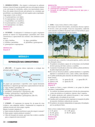 5. (MODELO ENEM) – Em relação à colonização do ambiente
terrestre, é possível traçar um paralelo entre um certo grupo de plantas
e um certo grupo de vertebrados, ambos com representantes atuais.
Esses dois grupos desenvolveram, pela primeira vez, estratégias que
possibilitam a sua independência do meio aquático para a reprodução.
A que grupos o texto se refere?
a) Às gimnospermas e aos répteis.
b) Às angiospermas e aos anfíbios.
c) Às pteridófitas e aos mamíferos.
d) Às gimnospermas e aos anfíbios.
e) Às angiospermas e aos répteis.
6. (VUNESP) – A endosporia é o fenômeno no qual o megásporo
germina no interior do megaesporângio, permitindo entre outras
características o aparecimento das sementes. Este fenômeno ocorre
entre as
a) algas e briófitas. b) algas e pteridófitas.
c) briófitas e pteridófitas. d) pteridófitas e gimnospermas.
e) gimnospermas e angiospermas.
1. (PUC-SP) – O esquema abaixo representa a evolução dos
principais grupos vegetais.
Os grupos que apresentam o esporófito como vegetal dominante
(duradouro) e o algarismo que representa o aparecimento do óvulo são:
a) algas, briófitas e pteridófitas; (I)
b) briófitas, pteridófitas e gimnospermas; (II)
c) pteridófitas, gimnospermas e angiospermas; (III)
d) briófitas, gimnospermas e angiospermas; (IV)
e) algas, briófitas, pteridófitas e gimnospermas; (III e IV)
2. (UNESP) – O surgimento da semente foi, do ponto de vista
evolutivo, uma adaptação inédita e fundamental na conquista do
ambiente terrestre por certos grupos vegetais.
Quanto à semente, pergunta-se:
a) Qual estrutura da planta transforma-se para dar origem à semente?
b) Quais grupos vegetais produzem sementes?
c) Além da formação da semente, qual outro fato evolutivo contribui
para a conquista do meio terrestre?
3. (UEL) – Leia o texto e observe a foto a seguir:
No Campus do Centro Universitário, encontramos diversas espécies
de árvores, como, por exemplo, Araucaria angustifolia, conhecida
como araucária ou pinheiro-do-paraná, nativo do Sul do Brasil, quase
extinta devido à superexploração de sua madeira.
Considerando que a araucária é uma gimnosperma, analise cada uma
das afirmações abaixo:
I. Os pinheiros são plantas capazes de se disseminar com facilidade
devido à presença de frutos carnosos, os pinhões.
II. Aaraucária é classificada na classe das coníferas, plantas produtoras
de pólen dispersados pelo vento.
III.No ciclo de vida dessas plantas, a planta duradoura é o esporófito
diploide é é constituída de raízes, caules e folhas, todos diploides.
IV. As pinhas produzidas pelas araucárias são inflorescências compactas.
Estão corretas
a) apenas I e II. b) apenas II e III. c) apenas III e IV.
d) apenas I e III. e) apenas II e IV.
4. Analise as frases a seguir referentes a um grupo de plantas
vasculares e espermatófitas.
I. As coníferas são plantas pertencentes à divisão das gimnospermas
e entre elas incluem-se os pinheiros, ciprestes, túias e sequoias.
II. O pinhão produzido pelo pinheiro-do-paraná é uma semente
originada após a fecundação de um óvulo.
III.A gralha-azul é um pássaro muito importante no transporte do pólen
da araucária, fenômeno conhecido por zoocoria.
IV. Os pinheiros são plantas independentes de água para a fecundação,
por isso produzem frutos.
Entre as frases citadas foram cometidos erros em
a) I e II, apenas. b) I e III, apenas.
c) II e III, apenas. d) III e IV, apenas.
e) II e IV, apenas.
RESOLUÇÃO:
Resposta: A
RESOLUÇÃO:
Resposta: E
MÓDULO 4
REPRODUÇÃO NAS GIMNOSPERMAS
RESOLUÇÃO:
Resposta: C
RESOLUÇÃO:
a) A semente origina-se do óvulo fecundado e desenvolvido.
b) Gimnospermas e angiospermas.
c) Formação do tubo polínico e independência de água para a
fecundação.
RESOLUÇÃO:
Resposta: B
RESOLUÇÃO:
Resposta: D
22 –
BIOLOGIABDE
C1_BDE_Exerc_Biolog_Prof_2012_Tony 31/10/11 14:09 Page 22
 