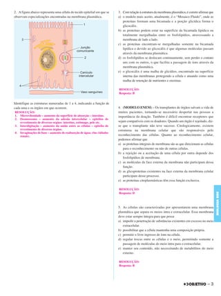 2. A figura abaixo representa uma célula do tecido epitelial em que se
observam especializações encontradas na membrana plasmática.
Identifique as estruturas numeradas de 1 a 4, indicando a função de
cada uma e os órgãos em que ocorrem.
3. Com relação à estrutura da membrana plasmática, é correto afirmar que
a) o modelo mais aceito, atualmente, é o “Mosaico Fluido”, onde as
proteínas formam uma bicamada e a porção glicídica forma o
glicocálix.
b) as proteínas podem estar na superfície da bicamada lipídica ou
totalmente mergulhadas entre os fosfolipídios, atravessando a
membrana de lado a lado.
c) as proteínas encontram-se mergulhadas somente na bicamada
lipídica e devido ao glicocálix é que algumas moléculas passam
através da membrana plasmática.
d) os fosfolipídios se deslocam continuamente, sem perder o contato
uns com os outros, o que facilita a passagem de íons através da
membrana plasmática.
e) o glicocálix é uma malha de glicídios, encontrado na superfície
interna das membranas protegendo a célula e atuando como uma
malha de retenção de nutrientes e enzimas.
4. (MODELO ENEM) – Os transplantes de órgãos salvam a vida de
muitos pacientes, tornando-se necessário despertar nas pessoas a
importância da doação. Também é difícil encontrar receptores que
sejam compatíveis com os doadores. Quando um órgão é rejeitado, diz-
se que o transplante não teve sucesso. Citologicamente, existem
estruturas na membrana celular que são responsáveis pelo
reconhecimento das células. Quanto ao reconhecimento celular,
podemos afirmar que
a) as proteínas integrais de membrana são as que direcionam as células
para o reconhecimento ou não de outras células.
b) a rejeição ou a aceitação de uma célula por outra depende dos
fosfolipídios de membrana.
c) as moléculas da face externa da membrana não participam dessa
função.
d) as glicoproteínas existentes na face externa da membrana celular
participam desse processo.
e) as proteínas citoplasmásticas têm essa função exclusiva.
5. As células são caracterizadas por apresentarem uma membrana
plasmática que separa os meios intra e extracelular. Essa membrana
deve estar sempre íntegra para que possa
a) impedir a penetração de substâncias existentes em excesso no meio
extracelular.
b) possibilitar que a célula mantenha uma composição própria.
c) permitir o livre ingresso de íons na célula.
d) regular trocas entre as células e o meio, permitindo somente a
passagem de moléculas do meio intra para o extracelular.
e) manter seu conteúdo, não necessitando de metabólitos do meio
externo.
RESOLUÇÃO:
1. Microvilosidade – aumento da superfície de absorção – intestino.
2. Desmossomo – aumento da adesão intercelular – epitélios de
revestimento de diversos orgãos: intestino, estômago, pele etc.
3. Interdigitação – aumento da união entre as células – epitélio de
revestimento de diversos órgãos.
4. Invaginações de base – aumento de reabsorção de água: rins (túbulos
renais).
RESOLUÇÃO:
Resposta: B
RESOLUÇÃO:
Resposta: D
RESOLUÇÃO:
Resposta: B
– 3
BIOLOGIABDE
C1_BDE_Exerc_Biolog_Prof_2012_Tony 31/10/11 14:09 Page 3
 