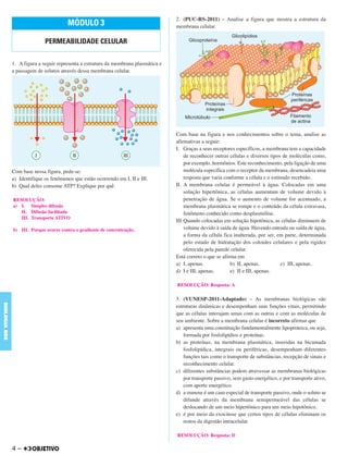 1. A figura a seguir representa a estrutura da membrana plasmática e
a passagem de solutos através dessa membrana celular.
Com base nessa figura, pede-se:
a) Identifique os fenômenos que estão ocorrendo em I, II e III.
b) Qual deles consome ATP? Explique por quê.
2. (PUC-RS-2011) – Analise a figura que mostra a estrutura da
membrana celular.
Com base na figura e nos conhecimentos sobre o tema, analise as
afirmativas a seguir:
I. Graças a seus receptores específicos, a membrana tem a capacidade
de reconhecer outras células e diversos tipos de moléculas como,
por exemplo, hormônios. Este reconhecimento, pela ligação de uma
molécula específica com o receptor da membrana, desencadeia uma
resposta que varia conforme a célula e o estímulo recebido.
II. A membrana celular é permeável à água. Colocadas em uma
solução hipertônica, as células aumentam de volume devido à
penetração de água. Se o aumento de volume for acentuado, a
membrana plasmática se rompe e o conteúdo da célula extravasa,
fenômeno conhecido como desplasmólise.
III.Quando colocadas em solução hipotônica, as células diminuem de
volume devido à saída de água. Havendo entrada ou saída de água,
a forma da célula fica inalterada, por ser, em parte, determinada
pelo estado de hidratação dos coloides celulares e pela rigidez
oferecida pela parede celular.
Está correto o que se afirma em
a) I, apenas. b) II, apenas. c) III, apenas.
d) I e III, apenas. e) II e III, apenas.
3. (VUNESP-2011-Adaptado) – As membranas biológicas são
estruturas dinâmicas e desempenham suas funções vitais, permitindo
que as células interajam umas com as outras e com as moléculas de
seu ambiente. Sobre a membrana celular é incorreto afirmar que
a) apresenta uma constituição fundamentalmente lipoproteica, ou seja,
formada por fosfolipídios e proteínas.
b) as proteínas, na membrana plasmática, inseridas na bicamada
fosfolipídica, integrais ou periféricas, desempenham diferentes
funções tais como o transporte de substâncias, recepção de sinais e
reconhecimento celular.
c) diferentes substâncias podem atravessar as membranas biológicas
por transporte passivo, sem gasto energético, e por transporte ativo,
com aporte energético.
d) a osmose é um caso especial de transporte passivo, onde o soluto se
difunde através da membrana semipermeável das células se
deslocando de um meio hipertônico para um meio hipotônico.
e) é por meio da exocitose que certos tipos de células eliminam os
restos da digestão intracelular.
RESOLUÇÃO: Resposta: A
RESOLUÇÃO: Resposta: D
RESOLUÇÃO:
a) I. Simples difusão
II. Difusão facilitada
III. Transporte ATIVO
b) III. Porque ocorre contra o gradiente de concentração.
MÓDULO 3
PERMEABILIDADE CELULAR
4 –
BIOLOGIABDE
C1_BDE_Exerc_Biolog_Prof_2012_Tony 31/10/11 14:09 Page 4
 