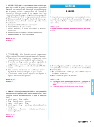 3. (CESGRANRIO-2011) – A capacidade das células eucarióticas de
adotar uma variedade de formas e executar movimentos coordenados,
depende de uma rede complexa de filamentos de proteínas filamentosas
que se estendem por todo o citoplasma. Essa rede é chamada de
citoesqueleto. Embora, ao contrário de uma esqueleto ósseo, é uma
estrutura altamente dinâmica que se reorganiza continuamente quando
a célula altera a forma, se divide ou responde a estímulos do ambiente.
As diferentes atividades do citoesqueleto dependem de diferentes tipos
de filamentos proteicos. Assinale a alternativa que indica o nome
desses filamentos.
a) Somente microtúbulos e filamentos intermediários.
b) Somente filamentos de actina e mielina.
c) Somente filamentos de actina, microtúbulos e filamentos
intermediários.
d) Somente mielina, microtúbulos e filamentos intermediários.
e) Somente filamentos de actina e microtúbulos.
4. (VUNESP-2011) – Sobre alguns dos principais compartimentos
celulares de uma célula eucariótica, assinale a alternativa incorreta.
a) Os peroxissomos são compartimentos vesiculares que contêm
enzimas utilizadas em uma variedade de reações oxidativas.
b) O aparelho de Golgi consiste de pilhas organizadas de
compartimentos em forma de disco denominados cisternas.
c) O núcleo contém o genoma e é onde toda síntese de DNA e RNA
acontece.
d) Entre as enzimas peroxissomais está a catalase que promove a
degradação do peróxido de hidrogênio em água e oxigênio.
e) Os lisossomos contêm enzimas digestivas que degradam as
organelas intracelulares não operativas.
5. (PUC-SP) – Uma enzima que será secretada por uma célula passará
por uma séria de organelas celulares antes de ser secretada. A ordem
correta das organelas por onde esta enzima irá passar até seu destino
final é
a) retículo rugoso → Golgi → núcleo.
b) Golgi → Retículo rugoso → lisossomo.
c) núcleo → retículo rugoso → Golgi.
d) retículo rugoso → Golgi → vesículas que se fundem à membrana
plasmática.
e) retículo rugoso → lisossomo → vesículas que se fundem à
membrana plasmática.
1. Através do processo, conhecido como micromanipulação, retirou-
se o nucléolo de uma célula, observando-se uma notável diminuição na
síntese de proteína. Explique a relação existente entre o nucléolo e a
síntese proteica.
2. O material genético, contido no núcleo interfásico, é conhecido
como cromatina, que costuma ser classificada em eucromatina e
heterocromatina.
a) Em relação à atividade e condensação, como se diferenciam esssas
duas formas de cromatina?
b) Qual a composicão química da cromatina?
MÓDULO 6
O NÚCLEO
RESOLUÇÃO:
O nucléolo origina os ribossomos, organoides responsáveis pela síntese
proteica.
RESOLUÇÃO:
a) Eucromatina: ativa, descondensada na interfase e condensada na
mitose. Heterocromatina: inativa e condensada na interfase e na
mitose.
b) Composição química: DNA e proteínas do tipo histona.
RESOLUÇÃO:
Resposta: C
RESOLUÇÃO:
Resposta: C
RESOLUÇÃO:
Resposta: D
– 7
BIOLOGIABDE
C1_BDE_Exerc_Biolog_Prof_2012_Tony 31/10/11 14:09 Page 7
 
