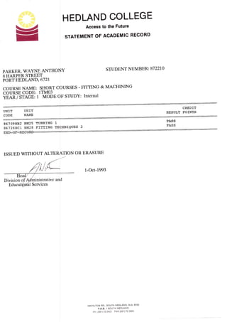 HEDLAND COLLEGE
Access
STATEMENT OF
to the Future
ACADEMIC RECORD
=
PARKER, WAYNE ANTHONY
S IIARPER ST'REET
PORT HEDLAND, 672I
STUDENT NUMBER:8722L4
COURSE NAME: SH0RT CoURSES - FITTING & MACHINING
COURSE CODE: 1TM03
frai-j srAcB, t MoDE oF sruDY: Internal
UNIT UNIT RESULI POINTS
CODE NAME
867091182 NM25 TURNING 1 PASS
S6T26HI:NM2SFITTINGTEcHNfQUEs2PASS
END==oF:RE COII
ISSUED WITHOUT ALTERATION OR ERASURE
1-Oct-1993
HAMILTON RD,, SOUTH HEDLAND. W.A.6722
P,M.B.
,1
SOUTH HEDLAND
Pit. (091) 72 o4C0 FAX {091) 72 356C
Division o
 