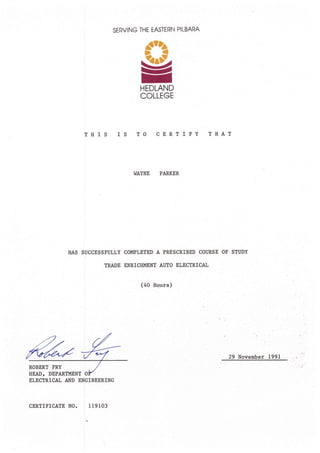 SERVING THE EASTERN PILBARA
_st?
A-i
=
HEDLAND
COLLEGE
T}IIS IS TO CERTIFY TIIAT
I,IAYNE PARKER
SUCCESSFIILLY COMPLETED A PRESCRIBED COURSE OF STIIDY
TRADE ENRICH}MNT AIITO ELECTRICAL
(40 Ho.urs)
29 November 1991
ELECTRICAL A}ID ENGINEERING
119103CERTIFICATE NO.
 