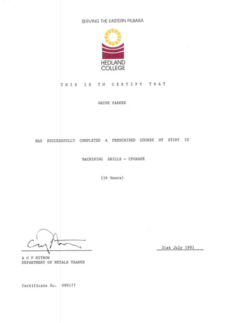 SERVING THE EASTERN PILBARA
TIlIS TO CERTIFY T}1 AT
h]AYNE PARKER
HAS SUCCESSFULLY COMPLETED A PRESCRIBED COURSE OF STUPY IN
MACIIINING SKILLS - UPGRADE
(16 Hours)
3lst JuLy 1991
gHEDLAND
COLLEGE
IS
A G P MITROW
DEPARTMENT OF METALS TRADES
Certificate No. A99L77
 