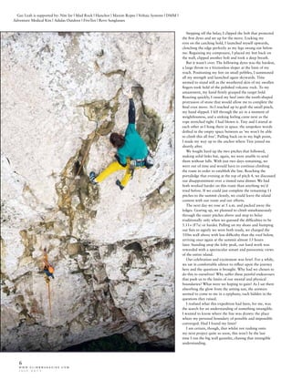 w w w . c l i m b m a g a z i n e . c o m
J U L Y 2 0 1 1
6
Stepping off the belay, I clipped the bolt that protected
the first dyno and set up for the move. Locking my
eyes on the catching hold, I launched myself upwards,
clenching the edge perfectly as my legs swung out below
me. Regaining my composure, I placed my feet back on
the wall, clipped another bolt and took a deep breath.
But it wasn’t over. The following dyno was the hardest,
a large throw to a frictionless sloper at the limit of my
reach. Positioning my feet on small pebbles, I summoned
all my strength and launched again skywards. Time
seemed to stand still as the weathered skin of my swollen
fingers took hold of the polished volcanic rock. To my
amazement, my hand firmly grasped the target hold.
Reacting quickly, I raised my heel onto the tooth-shaped
protrusion of stone that would allow me to complete the
final crux move. As I reached up to grab the small pinch,
my hand slipped. I fell through the air in a moment of
weightlessness, and a sinking feeling came next as the
rope stretched tight. I had blown it. Tiny and I stared at
each other as I hung there in space. the unspoken words
drifted in the empty space between us ‘we won’t be able
to climb this all free’. Pulling back on to my high point,
I made my way up to the anchor where Tiny joined me
shortly after.
We fought hard up the two pitches that followed,
making solid links but, again, we were unable to send
them without falls. With just two days remaining, we
were out of time and would have to continue climbing
the route in order to establish the line. Reaching the
portaledge that evening at the top of pitch 4, we discussed
our disappointment over a tinned tuna dinner. We had
both worked harder on this route than anything we’d
tried before. If we could just complete the remaining 11
pitches to the summit cleanly, we could leave the island
content with our route and our efforts.
The next day we rose at 5 a.m. and packed away the
ledges. Gearing up, we planned to climb simultaneously
through the easier pitches above and stop to belay
traditionally only when we guessed the difficulties to be
5.11+ (F7a) or harder. Pulling on my shoes and bumping
our fists to signify we were both ready, we charged the
350m wall above with less difficulty than the roof below,
arriving once again at the summit almost 13 hours
later. Standing atop the lofty peak, our hard work was
rewarded with a spectacular sunset and panoramic views
of the entire island.
Our celebration and excitement was brief. For a while,
we sat in comfortable silence to reflect upon the journey
here and the questions it brought. Why had we chosen to
do this to ourselves? Why suffer these painful endeavours
that push us to the limits of our mental and physical
boundaries? What were we hoping to gain? As I sat there
absorbing the glow from the setting sun, the answers
seemed to come to me in a epiphany, each hidden in the
questions they raised.
I realised what this expedition had been, for me, was
the search for an understanding of something intangible.
I wanted to know where the line was drawn: the place
where my personal boundary of possible and impossible
converged. Had I found my limit?
I am certain, though, that whilst not rushing onto
my next project quite so soon, this won’t be the last
time I run the big wall gauntlet, chasing that intangible
understanding.
Gaz Leah is supported by: Nite Ize | Mad Rock | Hanchor | Maxim Ropes | Voltaic Systems | DMM |
Adventure Medical Kits | Adidas Outdoor | FiveTen | Revo Sunglasses
 