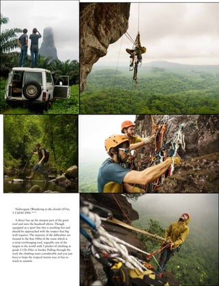 w w w . c l i m b m a g a z i n e . c o m
J U L Y 2 0 1 1
7
Nubivagant (Wandering in the clouds) 455m,
5.13d/A0 (F8b) ***
A direct line up the steepest part of the giant
roof and onto the headwall above. Though
equipped as a sport line this is anything but and
should be approached with the respect that big
wall requires. The majority of the difficulties are
located in the first 100m of the route which is
a steep overhanging roof, arguably one of the
largest in the world with 3 pitches of climbing at
grade 5.13b (F8a) or harder. Pulling through the
roof, the climbing eases considerably and you just
have to hope the tropical storms stay at bay to
reach to summit.
 