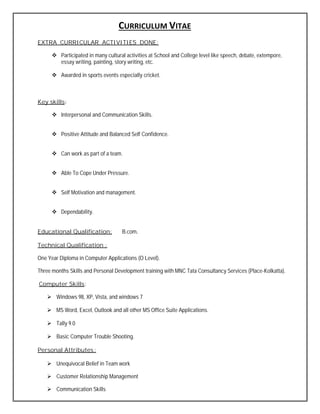 CURRICULUM VITAE
EXTRA CURRICULAR ACTIVITIES DONE:
 Participated in many cultural activities at School and College level like speech, debate, extempore,
essay writing, painting, story writing, etc.
 Awarded in sports events especially cricket.
Key skills:
 Interpersonal and Communication Skills.
 Positive Attitude and Balanced Self Confidence.
 Can work as part of a team.
 Able To Cope Under Pressure.
 Self Motivation and management.
 Dependability.
Educational Qualification: B.com.
Technical Qualification :
One Year Diploma in Computer Applications (O Level).
Three months Skills and Personal Development training with MNC Tata Consultancy Services (Place-Kolkatta).
Computer Skills:
 Windows 98, XP, Vista, and windows 7
 MS Word, Excel, Outlook and all other MS Office Suite Applications.
 Tally 9.0
 Basic Computer Trouble Shooting.
Personal Attributes:
 Unequivocal Belief in Team work
 Customer Relationship Management
 Communication Skills
 