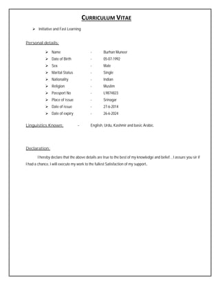 CURRICULUM VITAE
 Initiative and Fast Learning
Personal details:
 Name - Burhan Muneer
 Date of Birth - 05-07-1992
 Sex - Male
 Marital Status - Single
 Nationality - Indian
 Religion - Muslim
 Passport No - L9874823
 Place of issue - Srinagar
 Date of issue - 27-6-2014
 Date of expiry - 26-6-2024
Linguistics Known: - English, Urdu, Kashmir and basic Arabic.
Declaration:
I hereby declare that the above details are true to the best of my knowledge and belief. , I assure you sir if
I had a chance, I will execute my work to the fullest Satisfaction of my support.
 