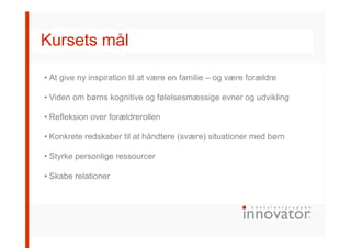 Kursets mål
• At give ny inspiration til at være en familie – og være forældre
• Viden om børns kognitive og følelsesmæssige evner og udvikling
• Refleksion over forældrerollen
• Konkrete redskaber til at håndtere (svære) situationer med børn
• Styrke personlige ressourcer
• Skabe relationer
 