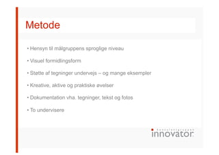 Metode
• Hensyn til målgruppens sproglige niveau
• Visuel formidlingsform
• Støtte af tegninger undervejs – og mange eksempler
• Kreative, aktive og praktiske øvelser
• Dokumentation vha. tegninger, tekst og fotos
• To undervisere
 