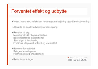 Forventet effekt og udbytte
• Viden, værktøjer, refleksion, holdningsbearbejdning og adfærdspåvirkning
• At sætte en positiv udviklingsproces i gang
• Resultat på sigt:
Mere konstruktiv kommunikation
Bedre forståelse og relationer
Større lyst til involvering
Forhindre utilpasset adfærd og kriminalitet
• Barrierer for udbyttet
Svingende deltagelse
Fastholdelse og engagement
• Rette forventninger
 