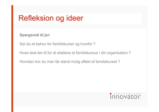 Refleksion og ideer
Spørgsmål til jer:
Ser du et behov for familiekurser og hvorfor ?
Hvad skal der til for at etablere et familiekursus i din organisation ?
Hvordan tror du man får størst mulig effekt af familiekurset ?
 