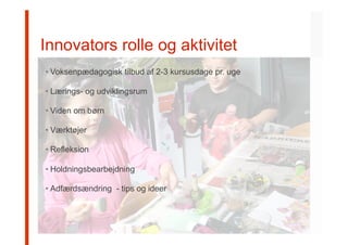 s	
  
Innovators rolle og aktivitet
• Voksenpædagogisk tilbud af 2-3 kursusdage pr. uge
• Lærings- og udviklingsrum
• Viden om børn
• Værktøjer
• Refleksion
• Holdningsbearbejdning
• Adfærdsændring - tips og ideer
 