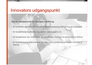 Innovators udgangspunkt
Det er altafgørende for barnets udvikling:
• At forældre og børn har en sund følelsesmæssig tilknytning til hinanden
• At forældrene involverer sig aktivt i deres børns liv
• At forældrene har indlevelse og forståelse i forhold til deres børns behov
• At forældrene kommunikerer på den mest konstruktive måde i forhold til
barnet
 