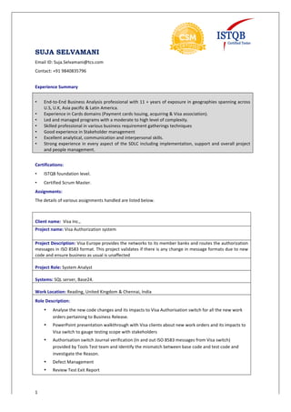 SUJA SELVAMANI
1
Email	
  ID:	
  Suja.Selvamani@tcs.com	
  
Contact:	
  +91	
  9840835796	
  
	
   	
   	
  
Experience	
  Summary	
  	
  
	
  
• End-­‐to-­‐End	
  Business	
  Analysis	
  professional	
  with	
  11	
  +	
  years	
  of	
  exposure	
  in	
  geographies	
  spanning	
  across	
  
U.S,	
  U.K,	
  Asia	
  pacific	
  &	
  Latin	
  America.	
  
• Experience	
  in	
  Cards	
  domains	
  (Payment	
  cards	
  Issuing,	
  acquiring	
  &	
  Visa	
  association).	
  
• Led	
  and	
  managed	
  programs	
  with	
  a	
  moderate	
  to	
  high	
  level	
  of	
  complexity.	
  	
  
• Skilled	
  professional	
  in	
  various	
  business	
  requirement	
  gatherings	
  techniques	
  	
  
• Good	
  experience	
  in	
  Stakeholder	
  management	
  	
  
• Excellent	
  analytical,	
  communication	
  and	
  interpersonal	
  skills.	
  	
  
• Strong	
  experience	
  in	
  every	
  aspect	
  of	
  the	
  SDLC	
  including	
  implementation,	
  support	
  and	
  overall	
  project	
  
and	
  people	
  management.	
  
	
  
Certifications:	
  	
  
• ISTQB	
  foundation	
  level.	
  
• Certified	
  Scrum	
  Master.	
  
Assignments:	
  
The	
  details	
  of	
  various	
  assignments	
  handled	
  are	
  listed	
  below.	
  
	
  
	
  
Client	
  name:	
  	
  Visa	
  Inc.,	
  
Project	
  name:	
  Visa	
  Authorization	
  system	
  
Project	
  Description: Visa	
  Europe	
  provides	
  the	
  networks	
  to	
  its	
  member	
  banks	
  and	
  routes	
  the	
  authorization	
  
messages	
  in	
  ISO	
  8583	
  format.	
  This	
  project	
  validates	
  if	
  there	
  is	
  any	
  change	
  in	
  message	
  formats	
  due	
  to	
  new	
  
code	
  and	
  ensure	
  business	
  as	
  usual	
  is	
  unaffected	
  
	
  	
  
Project	
  Role:	
  System	
  Analyst	
  
	
  
Systems:	
  SQL	
  server,	
  Base24.	
  
	
  
Work	
  Location:	
  Reading,	
  United	
  Kingdom	
  &	
  Chennai,	
  India	
  
Role	
  Description:	
  	
  
• Analyse	
  the	
  new	
  code	
  changes	
  and	
  its	
  impacts	
  to	
  Visa	
  Authorisation	
  switch	
  for	
  all	
  the	
  new	
  work	
  
orders	
  pertaining	
  to	
  Business	
  Release.	
  	
  
• PowerPoint	
  presentation	
  walkthrough	
  with	
  Visa	
  clients	
  about	
  new	
  work	
  orders	
  and	
  its	
  impacts	
  to	
  
Visa	
  switch	
  to	
  gauge	
  testing	
  scope	
  with	
  stakeholders	
  	
  
• Authorisation	
  switch	
  Journal	
  verification	
  (In	
  and	
  out	
  ISO	
  8583	
  messages	
  from	
  Visa	
  switch)	
  
provided	
  by	
  Tools	
  Test	
  team	
  and	
  Identify	
  the	
  mismatch	
  between	
  base	
  code	
  and	
  test	
  code	
  and	
  
investigate	
  the	
  Reason.	
  
• Defect	
  Management	
  
• Review	
  Test	
  Exit	
  Report	
  	
  
 