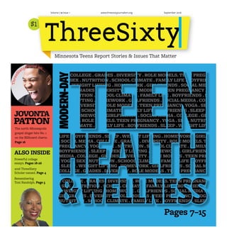 $111
September 2016Volume 7 • Issue 1 www.threesixtyjournalism.org
Minnesota Teens Report Stories & Issues That Matter
The north Minneapolis
gospel singer hits No. 1
on the Billboard charts.
Page 16
JOVONTA
PATTON
ThreeSi
xty Focus on...
ALSO INSIDE
Powerful college
essays. Pages 18-26
2016 ThreeSixty
Scholar named. Page 4
Remembering
Toni Randolph. Page 5
Pages 7–15
TEEN PREGNANCY .YOGA . SEX . NUTRITION . SCHOOL CLIMATE . FAMILY
LIFE . BOYFRIENDS . SLEEP . WEIGHT LIFTING . HOMEWORK . GIRLFRIENDS
. SOCIAL MEDIA . COLLEGE . GRADES . DIVERSITY . ROLE MODELS.TEEN
PREGNANCY .YOGA . SEX . NUTRITION . SCHOOL CLIMATE . FAMILY LIFE .
BOYFRIENDS . SLEEP . WEIGHT LIFTING . HOMEWORK . GIRLFRIENDS . SOCIA
MEDIA . COLLEGE . GRADES . DIVERSITY . ROLE MODELS .TEEN PREGNANCY
.YOGA . SEX . NUTRITION . SCHOOL CLIMATE . FAMILY LIFE . BOYFRIENDS
. SLEEP . WEIGHT LIFTING . HOMEWORK . GIRLFRIENDS . SOCIAL MEDIA .
COLLEGE . GRADES . DIVERSITY . ROLE MODELS .TEEN PREGNANCY .YOGA .
SEX . NUTRITION . SCHOOL CLIMATE . FAMILY LIFE . BOYFRIENDS . SLEEP
WEIGHT
TEEN PREGNANCY .YOGA . SEX . NUTRITION . SCHOOL CLIMATE . FAMILY LIFE .
BOYFRIENDS . SLEEP . WEIGHT LIFTING . HOMEWORK . GIRLFRIENDS . SOCIAL
MEDIA . COLLEGE . GRADES . DIVERSITY . ROLE MODELS.TEEN PREGNANCY
.YOGA . SEX . NUTRITION . SCHOOL CLIMATE . FAMILY LIFE . BOYFRIENDS
. SLEEP .WEIGHT LIFTING . HOMEWORK . GIRLFRIENDS . SOCIAL MEDIA .
COLLEGE . GRADES . DIVERSITY . ROLE MODELS .TEEN PREGNANCY .YOGA
. SEX . NUTRITION . SCHOOL CLIMATE . FAMILY LIFE . BOYFRIENDS . SLEEP
.WEIGHT LIFTING . HOMEWORK . GIRLFRIENDS . SOCIAL MEDIA . COLLEGE
. GRADES . DIVERSITY . ROLE MODELS .TEEN PREGNANCY .YOGA . SEX .
NUTRITION . SCHOOL CLIMATE . FAMILY LIFE . BOYFRIENDS . SLEEP .WEIGHT
LIFTING . HOMEWORK . GIRLFRIENDS . SOCIAL MEDIA . COLLEGE . GRADES .
MODERN-DAYTEEN PREGNANCY .YOGA . SEX . NUTRITION . SCHOOL CLIMATE . FAMILY LIFE
BOYFRIENDS . SLEEP .WEIGHT LIFTING . HOMEWORK . GIRLFRIENDS . SOCIAL
MEDIA . COLLEGE . GRADES . DIVERSITY . ROLE MODELS.TEEN PREGNANCY
.YOGA . SEX . NUTRITION . SCHOOL CLIMATE . FAMILY LIFE . BOYFRIENDS
. SLEEP .WEIGHT LIFTING . HOMEWORK . GIRLFRIENDS . SOCIAL MEDIA .
COLLEGE . GRADES . DIVERSITY . ROLE MODELS .TEEN PREGNANCY .YOGA
. SEX . NUTRITION . SCHOOL CLIMATE . FAMILY LIFE . BOYFRIENDS . SLEEP
.WEIGHT LIFTING . HOMEWORK . GIRLFRIENDS . SOCIAL MEDIA . COLLEGE
. GRADES . DIVERSITY . ROLE MODELS .TEEN PREGNANCY .YOGA . SEX .
NUTRITION . SCHOOL CLIMATE . FAMILY LIFE . BOYFRIENDS . SLEEP . WEIGHT
LIFTING . HOMEWORK . GIRLFRIENDS . SOCIAL MEDIA . COLLEGE . GRADES
. DIVERSITY . ROLE MODELS.TEEN PREGNANCY .YOGA . SEX . NUTRITION .
SCHOOL CLIMATE . FAMILY LIFE . BOYFRIENDS . SLEEP . WEIGHT LIFTING .
HOMEWORK . GIRLFRIENDS . SOCIAL MEDIA . COLLEGE . GRADES . DIVERSITY .
ROLE MODELS.TEEN PREGNANCY .YOGA . SEX . NUTRITION . SCHOOL CLIMAT
. FAMILY LIFE . BOYFRIENDS . SLEEP .WEIGHT LIFTING . HOMEWORK .
GIRLFRIENDS . SOCIAL MEDIA . COLLEGE . GRADES . DIVERSITY . ROLE MODELS
 