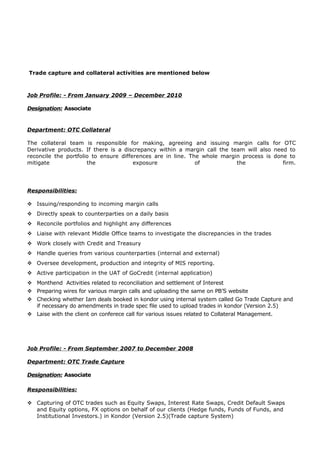 Trade capture and collateral activities are mentioned below
Job Profile: - From January 2009 – December 2010
Designation: Associate
Department: OTC Collateral
The collateral team is responsible for making, agreeing and issuing margin calls for OTC
Derivative products. If there is a discrepancy within a margin call the team will also need to
reconcile the portfolio to ensure differences are in line. The whole margin process is done to
mitigate the exposure of the firm.
Responsibilities:
 Issuing/responding to incoming margin calls
 Directly speak to counterparties on a daily basis
 Reconcile portfolios and highlight any differences
 Liaise with relevant Middle Office teams to investigate the discrepancies in the trades
 Work closely with Credit and Treasury
 Handle queries from various counterparties (internal and external)
 Oversee development, production and integrity of MIS reporting.
 Active participation in the UAT of GoCredit (internal application)
 Monthend Activities related to reconciliation and settlement of Interest
 Preparing wires for various margin calls and uploading the same on PB’S website
 Checking whether Iam deals booked in kondor using internal system called Go Trade Capture and
if necessary do amendments in trade spec file used to upload trades in kondor (Version 2.5)
 Laise with the client on conferece call for various issues related to Collateral Management.
Job Profile: - From September 2007 to December 2008
Department: OTC Trade Capture
Designation: Associate
Responsibilities:
 Capturing of OTC trades such as Equity Swaps, Interest Rate Swaps, Credit Default Swaps
and Equity options, FX options on behalf of our clients (Hedge funds, Funds of Funds, and
Institutional Investors.) in Kondor (Version 2.5)(Trade capture System)
 