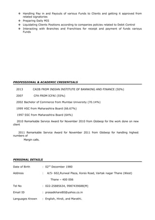  Handling Pay in and Payouts of various Funds to Clients and getting it approved from
related signatories
 Preparing Daily MIS
 Liquidating Clients Positions according to companies policies related to Debit Control
 Interacting with Branches and Franchises for receipt and payment of funds various
Funds
PROFESSIONAL & ACADEMIC CREDENTIALS
2013 CAIIB FROM INDIAN INSTITUTE OF BANNKING AND FINANCE (50%)
2007 CFA FROM ICFAI (55%)
2002 Bachelor of Commerce from Mumbai University (70.14%)
1999 HSC from Maharashtra Board (66.67%)
1997 SSC from Maharashtra Board (64%)
2010 Remarkable Service Award for November 2010 from Globeop for the work done on new
client
2011 Remarkable Service Award for November 2011 from Globeop for handling highest
numbers of
Margin calls.
PERSONAL DETAILS
Date of Birth : 02nd
December 1980
Address : A/5- 602,Runwal Plaza, Kores Road, Vartak nagar Thane (West)
Thane – 400 006
Tel No : 022-25885634, 9987439688(M)
Email ID : prasadkhare80@yahoo.co.in
Languages Known : English, Hindi, and Marathi.
 