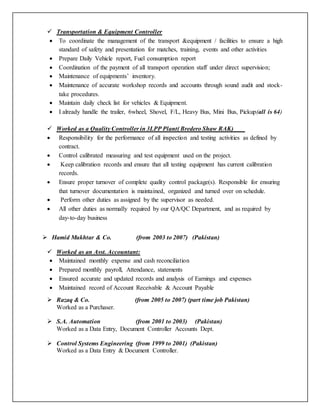 Transportation & Equipment Controller
 To coordinate the management of the transport &equipment / facilities to ensure a high
standard of safety and presentation for matches, training, events and other activities
 Prepare Daily Vehicle report, Fuel consumption report
 Coordination of the payment of all transport operation staff under direct supervision;
 Maintenance of equipments’ inventory.
 Maintenance of accurate workshop records and accounts through sound audit and stock-
take procedures.
 Maintain daily check list for vehicles & Equipment.
 I already handle the trailer, 6wheel, Shovel, F/L, Heavy Bus, Mini Bus, Pickup(all is 64)
 Worked as a Quality Controller in 3LPP Plant( Bredero Shaw RAK)
 Responsibility for the performance of all inspection and testing activities as defined by
contract.
 Control calibrated measuring and test equipment used on the project.
 Keep calibration records and ensure that all testing equipment has current calibration
records.
 Ensure proper turnover of complete quality control package(s). Responsible for ensuring
that turnover documentation is maintained, organized and turned over on schedule.
 Perform other duties as assigned by the supervisor as needed.
 All other duties as normally required by our QA/QC Department, and as required by
day-to-day business
 Hamid Mukhtar & Co. (from 2003 to 2007) (Pakistan)
 Worked as an Asst. Accountant:
 Maintained monthly expense and cash reconciliation
 Prepared monthly payroll, Attendance, statements
 Ensured accurate and updated records and analysis of Earnings and expenses
 Maintained record of Account Receivable & Account Payable
 Razaq & Co. (from 2005 to 2007) (part time job Pakistan)
Worked as a Purchaser.
 S.A. Automation (from 2001 to 2003) (Pakistan)
Worked as a Data Entry, Document Controller Accounts Dept.
 Control Systems Engineering (from 1999 to 2001) (Pakistan)
Worked as a Data Entry & Document Controller.
 