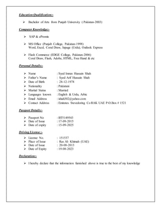 Education Qualification:-
 Bachelor of Arts from Punjab University ( Pakistan-2003)
Computer Knowledge:-
 SAP & ePromis
 MS Office (Punjab College, Pakistan-1998)
Word, Excel, Coral Draw, Inpage (Urdu), Outlook Express
 Flash Commerce (EDGE College, Pakistan-2006)
Coral Draw, Flash, Adobe, HTML, Free Hand & etc
Personal Details:-
 Name : Syed Imran Hussain Shah
 Father’s Name : Syed Arif Hussain Shah
 Date of Birth : 28-12-1978
 Nationality : Pakistani
 Martial Status : Married
 Languages known : English & Urdu, Arbic
 Email Address : ishah302@yahoo.com
 Contact Address : Emirates Stevedoring Co RAK UAE P.O.Box # 1521
Passport Details:-
 Passport No : BT5149543
 Date of Issue : 17-09-2015
 Date of expiry : 15-09-2025
Driving License :-
 License No. : 151537
 Place of Issue : Ras Al- Khimah (UAE)
 Date of Issue : 20-08-2013
 Date of Expiry : 19-08-2023
Declaration:-
 I hereby declare that the information furnished above is true to the best of my knowledge
 
