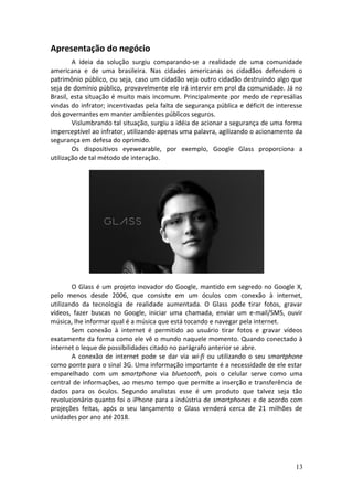 Apresentação do negócio
A ideia da solução surgiu comparando-se a realidade de uma comunidade
americana e de uma brasileira. Nas cidades americanas os cidadãos defendem o
patrimônio público, ou seja, caso um cidadão veja outro cidadão destruindo algo que
seja de domínio público, provavelmente ele irá intervir em prol da comunidade. Já no
Brasil, esta situação é muito mais incomum. Principalmente por medo de represálias
vindas do infrator; incentivadas pela falta de segurança pública e déficit de interesse
dos governantes em manter ambientes públicos seguros.
Vislumbrando tal situação, surgiu a idéia de acionar a segurança de uma forma
imperceptível ao infrator, utilizando apenas uma palavra, agilizando o acionamento da
segurança em defesa do oprimido.
Os dispositivos eyewearable, por exemplo, Google Glass proporciona a
utilização de tal método de interação.
O Glass é um projeto inovador do Google, mantido em segredo no Google X,
pelo menos desde 2006, que consiste em um óculos com conexão à internet,
utilizando da tecnologia de realidade aumentada. O Glass pode tirar fotos, gravar
vídeos, fazer buscas no Google, iniciar uma chamada, enviar um e-mail/SMS, ouvir
música, lhe informar qual é a música que está tocando e navegar pela internet.
Sem conexão à internet é permitido ao usuário tirar fotos e gravar vídeos
exatamente da forma como ele vê o mundo naquele momento. Quando conectado à
internet o leque de possibilidades citado no parágrafo anterior se abre.
A conexão de internet pode se dar via wi-fi ou utilizando o seu smartphone
como ponte para o sinal 3G. Uma informação importante é a necessidade de ele estar
emparelhado com um smartphone via bluetooth, pois o celular serve como uma
central de informações, ao mesmo tempo que permite a inserção e transferência de
dados para os óculos. Segundo analistas esse é um produto que talvez seja tão
revolucionário quanto foi o iPhone para a indústria de smartphones e de acordo com
projeções feitas, após o seu lançamento o Glass venderá cerca de 21 milhões de
unidades por ano até 2018.
13
 