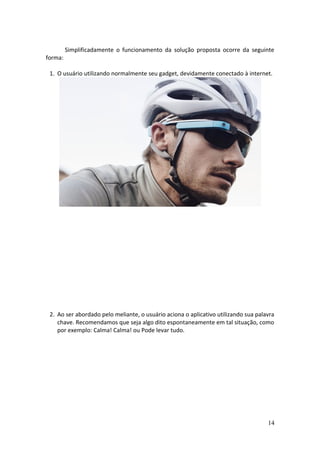 Simplificadamente o funcionamento da solução proposta ocorre da seguinte
forma:
1. O usuário utilizando normalmente seu gadget, devidamente conectado à internet.
15:00
“ok glass”
2. Ao ser abordado pelo meliante, o usuário aciona o aplicativo utilizando sua palavra
chave. Recomendamos que seja algo dito espontaneamente em tal situação, como
por exemplo: Calma! Calma! ou Pode levar tudo.
0:01
14
 