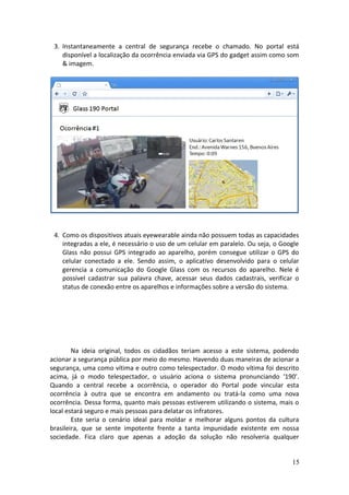 3. Instantaneamente a central de segurança recebe o chamado. No portal está
disponível a localização da ocorrência enviada via GPS do gadget assim como som
& imagem.
4. Como os dispositivos atuais eyewearable ainda não possuem todas as capacidades
integradas a ele, é necessário o uso de um celular em paralelo. Ou seja, o Google
Glass não possui GPS integrado ao aparelho, porém consegue utilizar o GPS do
celular conectado a ele. Sendo assim, o aplicativo desenvolvido para o celular
gerencia a comunicação do Google Glass com os recursos do aparelho. Nele é
possível cadastrar sua palavra chave, acessar seus dados cadastrais, verificar o
status de conexão entre os aparelhos e informações sobre a versão do sistema.
Cadastrar Palavra Chave
Dados Cadastrais
Status
Sobre Glass 190
Na ideia original, todos os cidadãos teriam acesso a este sistema, podendo
acionar a segurança pública por meio do mesmo. Havendo duas maneiras de acionar a
segurança, uma como vítima e outro como telespectador. O modo vítima foi descrito
acima, já o modo telespectador, o usuário aciona o sistema pronunciando ‘190’.
Quando a central recebe a ocorrência, o operador do Portal pode vincular esta
ocorrência à outra que se encontra em andamento ou tratá-la como uma nova
ocorrência. Dessa forma, quanto mais pessoas estiverem utilizando o sistema, mais o
local estará seguro e mais pessoas para delatar os infratores.
Este seria o cenário ideal para moldar e melhorar alguns pontos da cultura
brasileira, que se sente impotente frente a tanta impunidade existente em nossa
sociedade. Fica claro que apenas a adoção da solução não resolveria qualquer
15
 