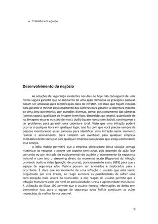 • Trabalho em equipe
Desenvolvimento do negócio
As soluções de segurança existentes nos dias de hoje não conseguem de uma
forma segura garantir que no momento de uma ação criminosa as gravações passivas
posam ser utilizadas para identificação clara do infrator. Por mais que hajam estudos
para garantir o melhor posicionamento das câmeras para garantir a cobertura máxima
de uma área patrimonial, por questões diversas, como: posicionamento das câmeras
(pontos cegos), qualidade de imagem (sem foco, distorcidas ou longes), quantidade de
luz (imagens escuras ou clara de mais), áudio (quase nunca tem áudio), continuamos a
ter problemas para garantir uma cobertura total. Visto que uma infração poderá
ocorrer a qualquer hora em qualquer lugar, isso faz com que você precise sempre de
pessoas monitorando essas câmeras para identificar uma infração neste momento
realizar o acionamento. Gera também um overhead para qualquer empresa
prestadora deste serviço e para qualquer empresa e/ou pessoa que esteja contratando
esse serviço.
A idéia mobile permitirá que a empresa oferecedora desta solução consiga
maximizar os recursos e prover um suporte semi-ativo, pois depende da ação (por
comando ou por retirada do equipamento) do usuário o acionamento da segurança
invisível e com isso o streaming direto do momento exato (flagrante) da infração
provendo áudio e vídeo (geração de provas), posicionamento exato (GPS) para que a
equipe de segurança e/ou Polícia possam ser acionados e deslocados para a
ocorrência. É claro que no momento de uma infração o usuário que está sendo
prejudicado por esta tirania, ao reagir aumenta as possibilidades de sofrer uma
contrarreação mais severa do tiranizador, a não reação do usuário permite que a
infração transcorra com um nível de periculosidade, stress e agressividade mais baixo.
A utilização do Glass 190 permite que o usuário forneça informações do delito sem
demonstrar isso, para a equipe de segurança e/ou Polícia conduzam as ações
necessárias da melhor forma possível.
18
 