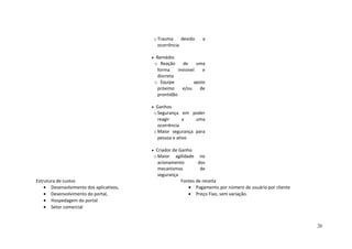 oTrauma devido a
ocorrência
• Remédio
o Reação de uma
forma invisível e
discreta
o Equipe apoio
próximo e/ou de
prontidão
• Ganhos
oSegurança em poder
reagir a uma
ocorrência
oMaior segurança para
pessoa e ativo
• Criador de Ganho
oMaior agilidade no
acionamento dos
mecanismos de
segurança
Estrutura de custos
• Desenvolvimento dos aplicativos,
• Desenvolvimento do portal,
• Hospedagem do portal
• Setor comercial
Fontes de receita
• Pagamento por número de usuário por cliente
• Preço Fixo, sem variação.
26
 