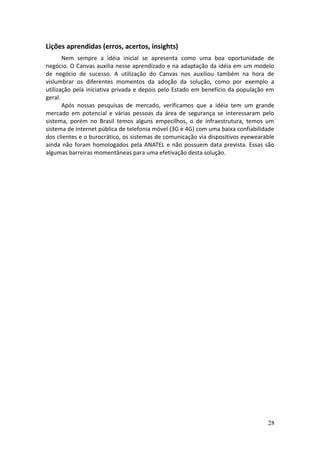 Lições aprendidas (erros, acertos, insights)
Nem sempre a idéia inicial se apresenta como uma boa oportunidade de
negócio. O Canvas auxilia nesse aprendizado e na adaptação da idéia em um modelo
de negócio de sucesso. A utilização do Canvas nos auxiliou também na hora de
vislumbrar os diferentes momentos da adoção da solução, como por exemplo a
utilização pela iniciativa privada e depois pelo Estado em benefício da população em
geral.
Após nossas pesquisas de mercado, verificamos que a idéia tem um grande
mercado em potencial e várias pessoas da área de segurança se interessaram pelo
sistema, porém no Brasil temos alguns empecilhos, o de infraestrutura, temos um
sistema de internet pública de telefonia móvel (3G e 4G) com uma baixa confiabilidade
dos clientes e o burocrático, os sistemas de comunicação via dispositivos eyewearable
ainda não foram homologados pela ANATEL e não possuem data prevista. Essas são
algumas barreiras momentâneas para uma efetivação desta solução.
28
 