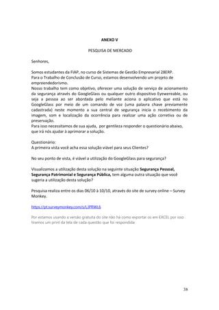 ANEXO V
PESQUISA DE MERCADO
Senhores,
Somos estudantes da FIAP, no curso de Sistemas de Gestão Empresarial 28ERP.
Para o Trabalho de Conclusão de Curso, estamos desenvolvendo um projeto de
empreendedorismo.
Nosso trabalho tem como objetivo, oferecer uma solução de serviço de acionamento
da segurança através do GoogleGlass ou qualquer outro dispositivo Eyewereable, ou
seja a pessoa ao ser abordada pelo meliante aciona o aplicativo que está no
GoogleGlass por meio de um comando de voz (uma palavra chave previamente
cadastrada) neste momento a sua central de segurança inicia o recebimento da
imagem, som e localização da ocorrência para realizar uma ação corretiva ou de
preservação.
Para isso necessitamos de sua ajuda, por gentileza responder o questionário abaixo,
que irá nós ajudar à aprimorar a solução.
Questionário:
A primeira vista você acha essa solução viável para seus Clientes?
No seu ponto de vista, é viável a utilização do GoogleGlass para segurança?
Visualizamos a utilização desta solução na seguinte situação Segurança Pessoal,
Segurança Patrimonial e Segurança Pública, tem alguma outra situação que você
sugeria a utilização desta solução?
Pesquisa realiza entre os dias 06/10 à 10/10, através do site de survey online – Survey
Monkey.
https://pt.surveymonkey.com/s/LJPRWL6
Por estamos usando a versão gratuita do site não há como exportar os em EXCEL por isso
tiramos um print da tela de cada questão que foi respondida:
38
 