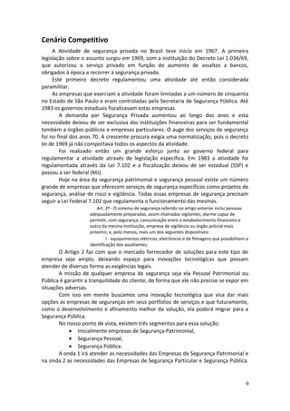 Cenário Competitivo
A Atividade de segurança privada no Brasil teve início em 1967. A primeira
legislação sobre o assunto surgiu em 1969, com a instituição do Decreto Lei 1.034/69,
que autorizou o serviço privado em função do aumento de assaltos a bancos,
obrigados à época a recorrer à segurança privada.
Este primeiro decreto regulamentou uma atividade até então considerada
paramilitar.
As empresas que exerciam a atividade foram limitadas a um número de cinquenta
no Estado de São Paulo e eram controladas pela Secretaria de Segurança Pública. Até
1983 os governos estaduais fiscalizavam estas empresas.
A demanda por Segurança Privada aumentou ao longo dos anos e esta
necessidade deixou de ser exclusiva das instituições financeiras para ser fundamental
também a órgãos públicos e empresas particulares. O auge dos serviços de segurança
foi no final dos anos 70. A crescente procura exigia uma normatização, pois o decreto
lei de 1969 já não comportava todos os aspectos da atividade.
Foi realizado então um grande esforço junto ao governo federal para
regulamentar a atividade através de legislação específica. Em 1983 a atividade foi
regulamentada através da Lei 7.102 e a fiscalização deixou de ser estadual (SSP) e
passou a ser federal (MJ).
Hoje na área da segurança patrimonial e segurança pessoal existe um número
grande de empresas que oferecem serviços de segurança específicos como projetos de
segurança, análise de risco e vigilância. Todas essas empresas de segurança precisam
seguir a Lei Federal 7.102 que regulamenta o funcionamento das mesmas.
Art. 2º - O sistema de segurança referido no artigo anterior inclui pessoas
adequadamente preparadas, assim chamadas vigilantes; alarme capaz de
permitir, com segurança, comunicação entre o estabelecimento financeiro e
outro da mesma instituição, empresa de vigilância ou órgão policial mais
próximo; e, pelo menos, mais um dos seguintes dispositivos:
I - equipamentos elétricos, eletrônicos e de filmagens que possibilitem a
identificação dos assaltantes;
O Artigo 2 faz com que o mercado fornecedor de soluções para este tipo de
empresa seja amplo, deixando espaço para inovações tecnológicas que possam
atender de diversas forma as exigências legais.
A missão de qualquer empresa de segurança seja ela Pessoal Patrimonial ou
Pública é garantir a tranquilidade do cliente, de forma que ele não precise se expor em
situações adversas.
Com isso em mente buscamos uma inovação tecnológica que visa dar mais
opções as empresas de seguranças em seus portfolios de serviços e que futuramente,
como o desenvolvimento e afinamento melhor da solução, ela poderá migrar para a
Segurança Pública.
No nosso ponto de vista, existem três segmentos para essa solução:
• Inicialmente empresas de Segurança Patrimonial,
• Segurança Pessoal,
• Segurança Pública.
A onda 1 irá atender as necessidades das Empresas de Segurança Patrimonial e
na onda 2 as necessidades das Empresas de Segurança Particular e Segurança Pública.
9
 