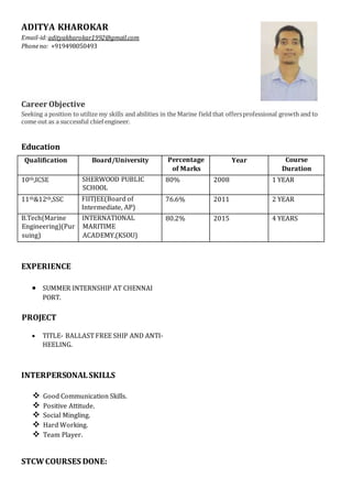 ADITYA KHAROKAR
Email-id:adityakharokar1992@gmail.com
Phoneno: +919498050493
Career Objective
Seeking a position to utilize my skills and abilities in the Marine field that offersprofessional growth and to
come out as a successful chief engineer.
Education
Qualification Board/University Percentage
of Marks
Year Course
Duration
10th,ICSE SHERWOOD PUBLIC
SCHOOL
80% 2008 1 YEAR
11th&12th,SSC FIITJEE(Board of
Intermediate, AP)
76.6% 2011 2 YEAR
B.Tech(Marine
Engineering)(Pur
suing)
INTERNATIONAL
MARITIME
ACADEMY,(KSOU)
80.2% 2015 4 YEARS
EXPERIENCE
 SUMMER INTERNSHIP AT CHENNAI
PORT.
PROJECT
 TITLE- BALLAST FREE SHIP AND ANTI-
HEELING.
INTERPERSONALSKILLS
 Good Communication Skills.
 Positive Attitude.
 Social Mingling.
 Hard Working.
 Team Player.
STCWCOURSES DONE:
 