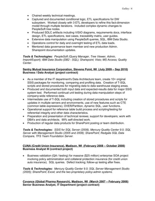 • Chaired weekly technical meetings.
• Captured and documented conditional logic, ETL specifications for DW
subsystem. Worked closely with 3 ETL developers to refine this fact-dimension
model through multiple iterations. Included complex dynamic changes to
PeopleSoft tree nodes.
• Produced SDLC artifacts including VISIO diagrams, requirements docs, interface
design, ETL specifications, test cases, traceability matrix, user guides.
• Extensive data manipulation using PeopleSoft queries, SQL, IBM Data Studio.
• Operations control for daily and overnight testing of ETL data loads.
• Mentored data governance team member and new production Admin.
Sharepoint documentation updates.
Tools & Technologies: PeopleSoft (Query Manager, Tree Viewer, Admin,
Import/Export); IBM Data Studio (DB2 - SQL); Sharepoint; Visio; MS Access; Quality
Center.
Sentry Mutual Insurance Corporation, Stevens Point, WI (July 2009 – Sep 2010)
Business / Data Analyst (project contract)
• As a member of the IT department's Data Architecture team, create 10+ original
SSIS packages for monitoring, comparing and profiling data. Creation of T-SQL
scripts and stored procedures for migrating data to data warehouse staging areas.
• Produced and documented both input data and expected-results data for major SSIS
system test. Performed continual unit testing during data manipulation steps of
company-wide reference data.
• Intermediate use of T-SQL including creation of stored procedures and scripts for
updates in multiple servers and environments, use of new features such as CTE
(common table expressions), OVER/Partition, dynamic SQL, user functions.
• Operational support for reference table build process and scripting/testing for
referential integrity and other data characteristics.
• Preparation and presentation of technical reviews; support for developers; work with
DBA's and data architects. 99% self-directed work.
• Production of regular data products for SharePoint posting or team distribution.
Tools & Technologies: SSIS for SQL Server (2008), Mercury Quality Center 9.0; SQL
Server with Management Studio (2005 and 2008); SharePoint; Redgate SQL Data
Compare, TFS Team Foundation Server.
CUNA (Credit Union Insurance), Madison, WI (February 2008 – October 2008)
Business Analyst III (contract project)
• Business validation (QA / testing) for massive ($25 million) enterprise SOA project
involving policy administration and collateral protection insurance (for credit union
auto insurance). SQL queries. Defect tracking; follow-up testing after fixes.
Tools & Technologies: Mercury Quality Center 9.0; SQL Server Management Studio
(2005); SharePoint; Excel; and the two proprietary policy-admin systems.
Covance (Global Pharma Research), Madison, WI (March 2007 – February 2008)
Senior Business Analyst, IT Department (project contract)
Gulley / 4
 
