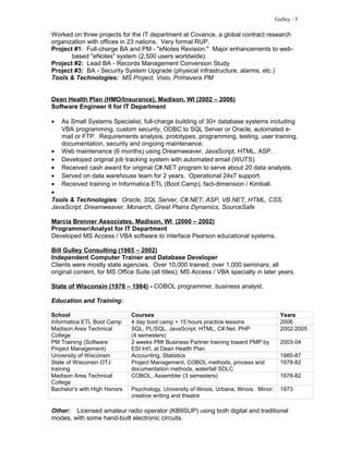 Worked on three projects for the IT department at Covance, a global contract research
organization with offices in 23 nations. Very formal RUP.
Project #1: Full-charge BA and PM - "eNotes Revision." Major enhancements to web-
based "eNotes" system (2,500 users worldwide).
Project #2: Lead BA - Records Management Conversion Study
Project #3: BA - Security System Upgrade (physical infrastructure, alarms, etc.)
Tools & Technologies: MS Project, Visio, Primavera PM
Dean Health Plan (HMO/Insurance), Madison, WI (2002 – 2006)
Software Engineer II for IT Department
• As Small Systems Specialist, full-charge building of 30+ database systems including
VBA programming, custom security, ODBC to SQL Server or Oracle, automated e-
mail or FTP. Requirements analysis, prototypes, programming, testing, user training,
documentation, security and ongoing maintenance.
• Web maintenance (6 months) using Dreamweaver, JavaScript, HTML, ASP.
• Developed original job tracking system with automated email (WUTS).
• Received cash award for original C#.NET program to serve about 20 data analysts.
• Served on data warehouse team for 2 years. Operational 24x7 support.
• Received training in Informatica ETL (Boot Camp), fact-dimension / Kimball.
•
Tools & Technologies: Oracle, SQL Server, C#.NET, ASP, VB.NET, HTML, CSS,
JavaScript, Dreamweaver, Monarch, Great Plains Dynamics, SourceSafe
Marcia Brenner Associates, Madison, WI (2000 – 2002)
Programmer/Analyst for IT Department
Developed MS Access / VBA software to interface Pearson educational systems.
Bill Gulley Consulting (1985 – 2002)
Independent Computer Trainer and Database Developer
Clients were mostly state agencies. Over 10,000 trained; over 1,000 seminars; all
original content, for MS Office Suite (all titles); MS Access / VBA specialty in later years.
State of Wisconsin (1978 – 1984) - COBOL programmer, business analyst.
Education and Training:
School Courses Years
Informatica ETL Boot Camp 4 day boot camp + 15 hours practice lessons 2006
Madison Area Technical
College
SQL, PL/SQL, JavaScript, HTML, C#.Net, PHP
(4 semesters)
2002-2005
PM Training (Software
Project Management)
2 weeks PMI Business Partner training toward PMP by
ESI Int'l, at Dean Health Plan
2003-04
University of Wisconsin Accounting, Statistics 1985-87
State of Wisconsin OTJ
training
Project Management, COBOL methods, process and
documentation methods, waterfall SDLC
1978-82
Madison Area Technical
College
COBOL, Assembler (3 semesters) 1978-82
Bachelor's with High Honors Psychology, University of Illinois, Urbana, Illinois. Minor:
creative writing and theatre
1973
Other: Licensed amateur radio operator (KB9SUP) using both digital and traditional
modes, with some hand-built electronic circuits.
Gulley / 5
 