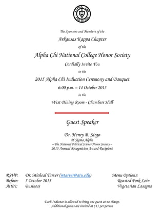 The Sponsors and Members of the
Arkansas Kappa Chapter
of the
Alpha Chi National College Honor Society
Cordially Invite You
to the
2015 Alpha Chi Induction Ceremony and Banquet
6:00 p.m. – 14 October 2015
in the
West Dining Room - Chambers Hall
Guest Speaker
Dr. Henry B. Sirgo
Pi Sigma Alpha
– The National Political Science Honor Society –
2013 Annual Recognition Award Recipient
RSVP: Dr. Micheal Tarver (mtarver@atu.edu) Menu Options:
Before: 5 October 2015 Roasted Pork Loin
Attire: Business Vegetarian Lasagna
Each Inductee is allowed to bring one guest at no charge.
Additional guests are invited at $15 per person
 
