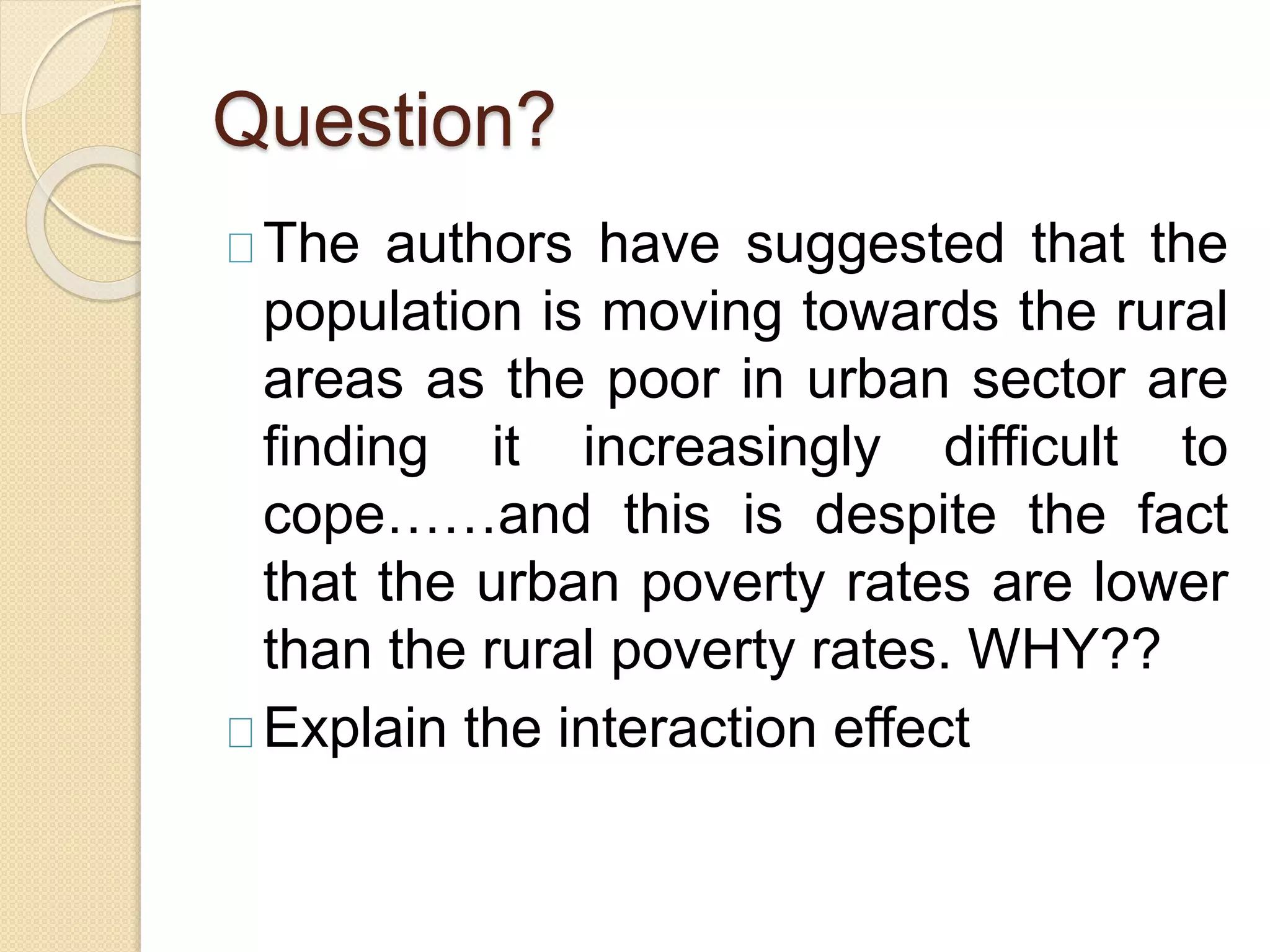 Question? 
The authors have suggested that the 
population is moving towards the rural 
areas as the poor in urban sector are 
finding it increasingly difficult to 
cope……and this is despite the fact 
that the urban poverty rates are lower 
than the rural poverty rates. WHY?? 
Explain the interaction effect 
 