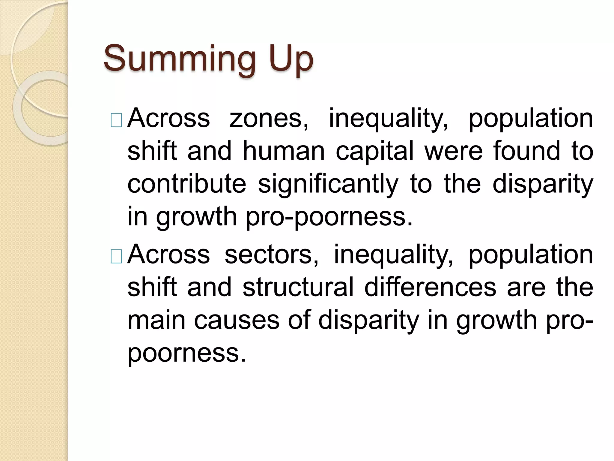 Summing Up 
Across zones, inequality, population 
shift and human capital were found to 
contribute significantly to the disparity 
in growth pro-poorness. 
Across sectors, inequality, population 
shift and structural differences are the 
main causes of disparity in growth pro-poorness. 
 