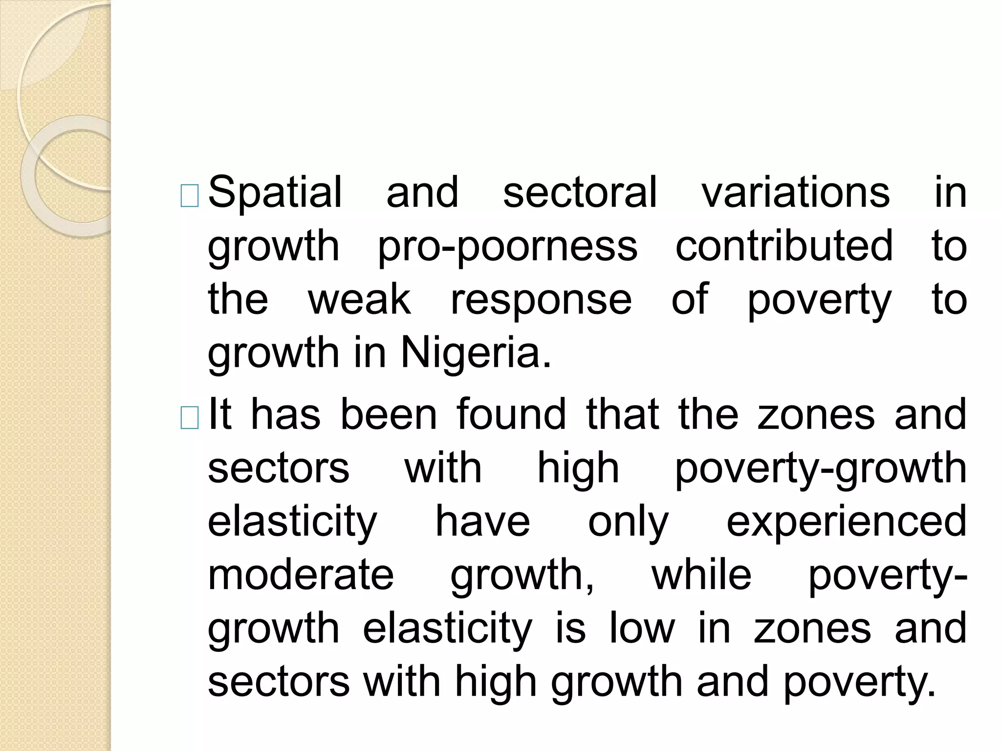 Spatial and sectoral variations in 
growth pro-poorness contributed to 
the weak response of poverty to 
growth in Nigeria. 
It has been found that the zones and 
sectors with high poverty-growth 
elasticity have only experienced 
moderate growth, while poverty-growth 
elasticity is low in zones and 
sectors with high growth and poverty. 
 
