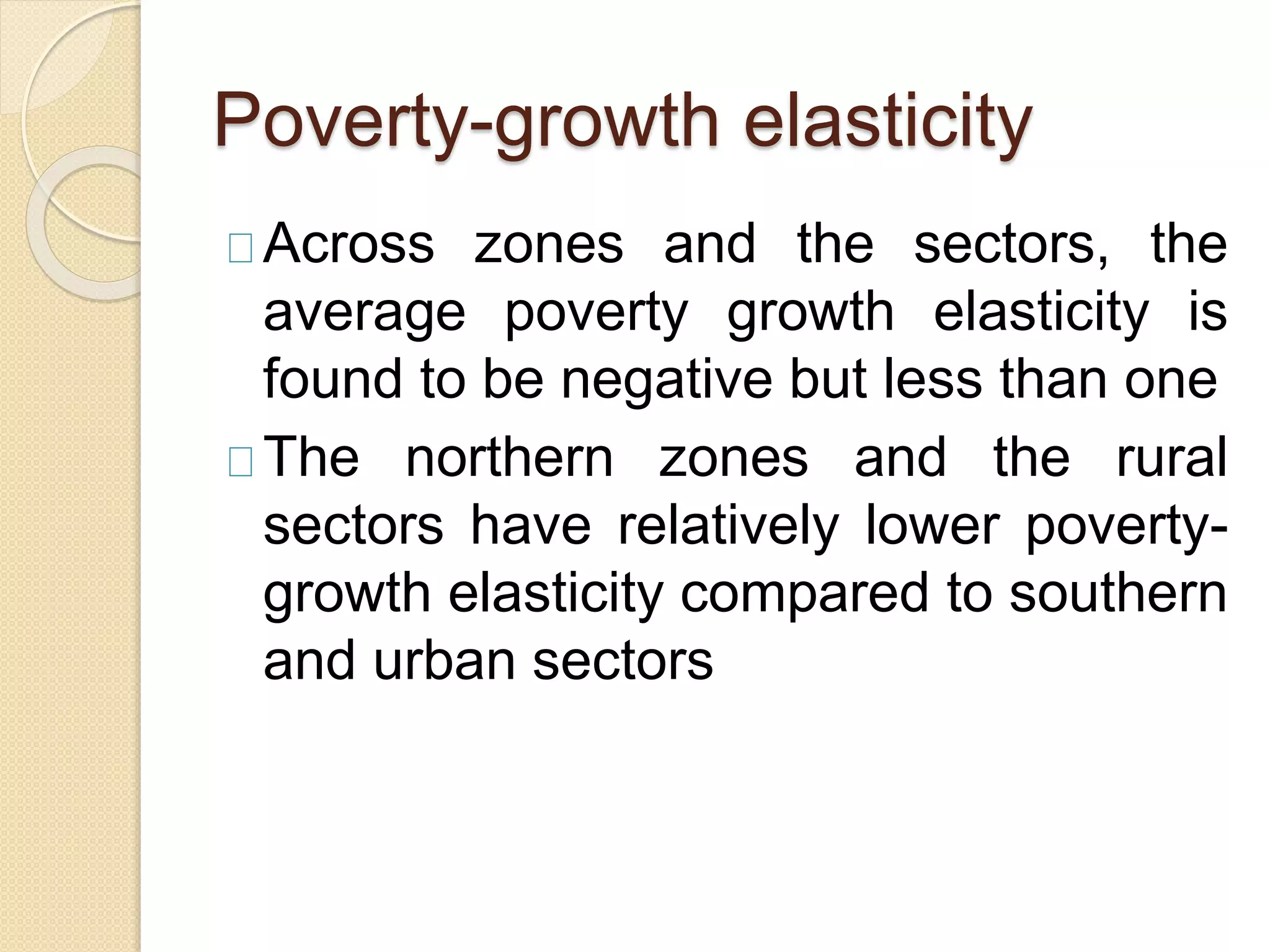 Poverty-growth elasticity 
Across zones and the sectors, the 
average poverty growth elasticity is 
found to be negative but less than one 
The northern zones and the rural 
sectors have relatively lower poverty-growth 
elasticity compared to southern 
and urban sectors 
 