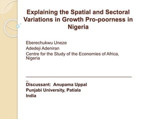 Explaining the Spatial and Sectoral 
Variations in Growth Pro-poorness in 
Nigeria 
Eberechukwu Uneze 
Adedeji Adeniran 
Centre for the Study of the Economies of Africa, 
Nigeria 
___________________________________________ 
_ 
Discussant: Anupama Uppal 
Punjabi University, Patiala 
India 
 