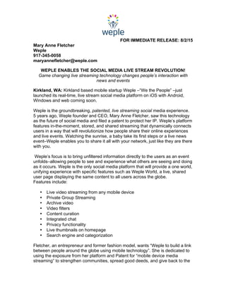  
FOR IMMEDIATE RELEASE: 8/2/15
Mary Anne Fletcher
Weple
917-345-0058
maryannefletcher@weple.com
WEPLE ENABLES THE SOCIAL MEDIA LIVE STREAM REVOLUTION!
Game changing live streaming technology changes people’s interaction with
news and events
Kirkland, WA: Kirkland based mobile startup Weple –“We the People” –just
launched its real-time, live stream social media platform on iOS with Android,
Windows and web coming soon.
Weple is the groundbreaking, patented, live streaming social media experience.
5 years ago, Weple founder and CEO, Mary Anne Fletcher, saw this technology
as the future of social media and filed a patent to protect her IP. Weple’s platform
features in-the-moment, stored, and shared streaming that dynamically connects
users in a way that will revolutionize how people share their online experiences
and live events. Watching the sunrise, a baby take its first steps or a live news
event–Weple enables you to share it all with your network, just like they are there
with you.
Weple’s focus is to bring unfiltered information directly to the users as an event
unfolds–allowing people to see and experience what others are seeing and doing
as it occurs. Weple is the only social media platform that will provide a one world,
unifying experience with specific features such as Weple World, a live, shared
user page displaying the same content to all users across the globe.
Features include:
	
  
• Live video streaming from any mobile device
• Private Group Streaming
• Archive video
• Video filters
• Content curation
• Integrated chat
• Privacy functionality
• Live thumbnails on homepage
• Search engine and categorization
Fletcher, an entrepreneur and former fashion model, wants “Weple to build a link
between people around the globe using mobile technology”. She is dedicated to
using the exposure from her platform and Patent for “mobile device media
streaming” to strengthen communities, spread good deeds, and give back to the
 