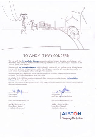 TO WHOM IT MAY CONCERN
This is to certify that Mr. Bensafedine Belkacem was working with our Company during the period of January until
March zOrs in the position of Mechanical Technician during one Alstom GT26 Gas Turbine major C-inspection at the
Terga SKT Power Plant in Algeria.
We experienced Mr. Bensafedine Belkacem highly dedicated to his Duty with very good mechanical Skills and above
interest in his Work. Due to his commitment to EHS , he and his team created as safe working environment for the
whole outage crew, helping us to achieve our target of zero accidents.
His reliabilitywas much appreciated and we give him creditforthe successfuland safe completion of Alstom
Êquipment 0verhaul Works carried out at the Gas Turbine.
0n behalf of the ALST0M site management we would like to express our utmost gratitude to Mr. Bensafedine
Belkacem for his excellent oerformance.
We wish him success in his future endeavors and herby certif,i our recommendation to any Company who is in the need
of highly qualified manpower.
--Hm
m a rc o. za u g g rô power. a lsto m. co m
ALST0M (Switzerland) Ltd
Brown Boveri Strasse 7
540L Baden, Switzerland
Marc Bertschi
Chief Field neer Gas Turbines
marc.bertschirapower.alstom.com
ALSTOM {Switzerland) Ltd
Brown Boveri Strasse 7
5401 Baden, Switzerland
AL5T6IM
Sl^afv;ry#,e {utr',e
 