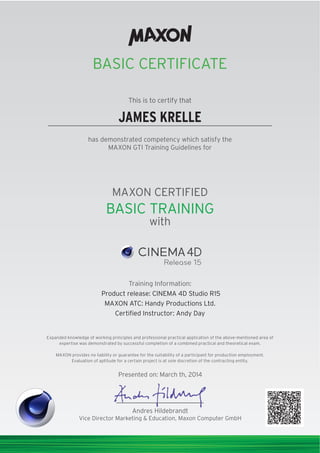 BASIC CERTIFICATE
This is to certify that
has demonstrated competency which satisfy the
MAXON GTI Training Guidelines for
MAXON CERTIFIED
with
This is to certify that
Training Information:
Presented on: March th, 2014
Andres Hildebrandt
Vice Director Marketing & Education, Maxon Computer GmbH
Expanded knowledge of working principles and professional practical application of the above-mentioned area of
expertise was demonstrated by successful completion of a combined practical and theoretical exam.
MAXON provides no liability or guarantee for the suitability of a participant for production employment.
Evaluation of aptitude for a certain project is at sole discretion of the contracting entity.
Product release: CINEMA 4D Studio R15
MAXON ATC: Handy Productions Ltd.
Certiﬁed Instructor: Andy Day
BASIC TRAINING
JAMES KRELLE
 