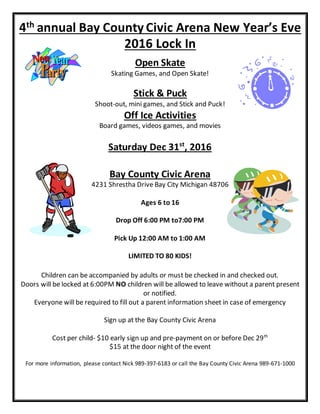 4th annual Bay County Civic Arena New Year’s Eve
2016 Lock In
Open Skate
Skating Games, and Open Skate!
Stick & Puck
Shoot-out, mini games, and Stick and Puck!
Off Ice Activities
Board games, videos games, and movies
Saturday Dec 31st
, 2016
Bay County Civic Arena
4231 Shrestha Drive Bay City Michigan 48706
Ages 6 to 16
Drop Off 6:00 PM to7:00 PM
Pick Up 12:00 AM to 1:00 AM
LIMITED TO 80 KIDS!
Children can be accompanied by adults or must be checked in and checked out.
Doors will be locked at 6:00PM NO children will be allowed to leave without a parent present
or notified.
Everyone will be required to fill out a parent information sheet in case of emergency
Sign up at the Bay County Civic Arena
Cost per child- $10 early sign up and pre-payment on or before Dec 29th
$15 at the door night of the event
For more information, please contact Nick 989-397-6183 or call the Bay County Civic Arena 989-671-1000
 