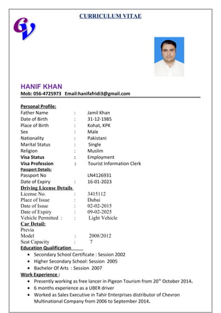CURRICULUM VITAE
HANIF KHAN
Mob: 056-4725973 Email:hanifafridi3@gmail.com
Personal Profile:
Father Name : Jamil Khan
Date of Birth : 31-12-1985
Place of Birth : Kohat, KPK
Sex : Male
Nationality : Pakistani
Marital Status : Single
Religion : Muslim
Visa Status : Employment
Visa Profession : Tourist Information Clerk
Passport Details:
Passport No LN4126931
Date of Expiry : 16-01-2023
Driving License Details
License No. : 3415112
Place of Issue : Dubai
Date of Issue : 02-02-2015
Date of Expiry : 09-02-2025
Vehicle Permitted : : Light Vehicle
Car Detail:
Previa
Model : 2008/2012
Seat Capacity : 7
Education Qualification
• Secondary School Certificate : Session 2002
• Higher Secondary School: Session 2005
• Bachelor Of Arts : Session 2007
Work Experience :
• Presently working as free lancer in Pigeon Tourism from 20th
October 2014.
• 6 months experience as a UBER driver
• Worked as Sales Executive in Tahir Enterprises distributor of Chevron
Multinational Company from 2006 to September 2014.
 